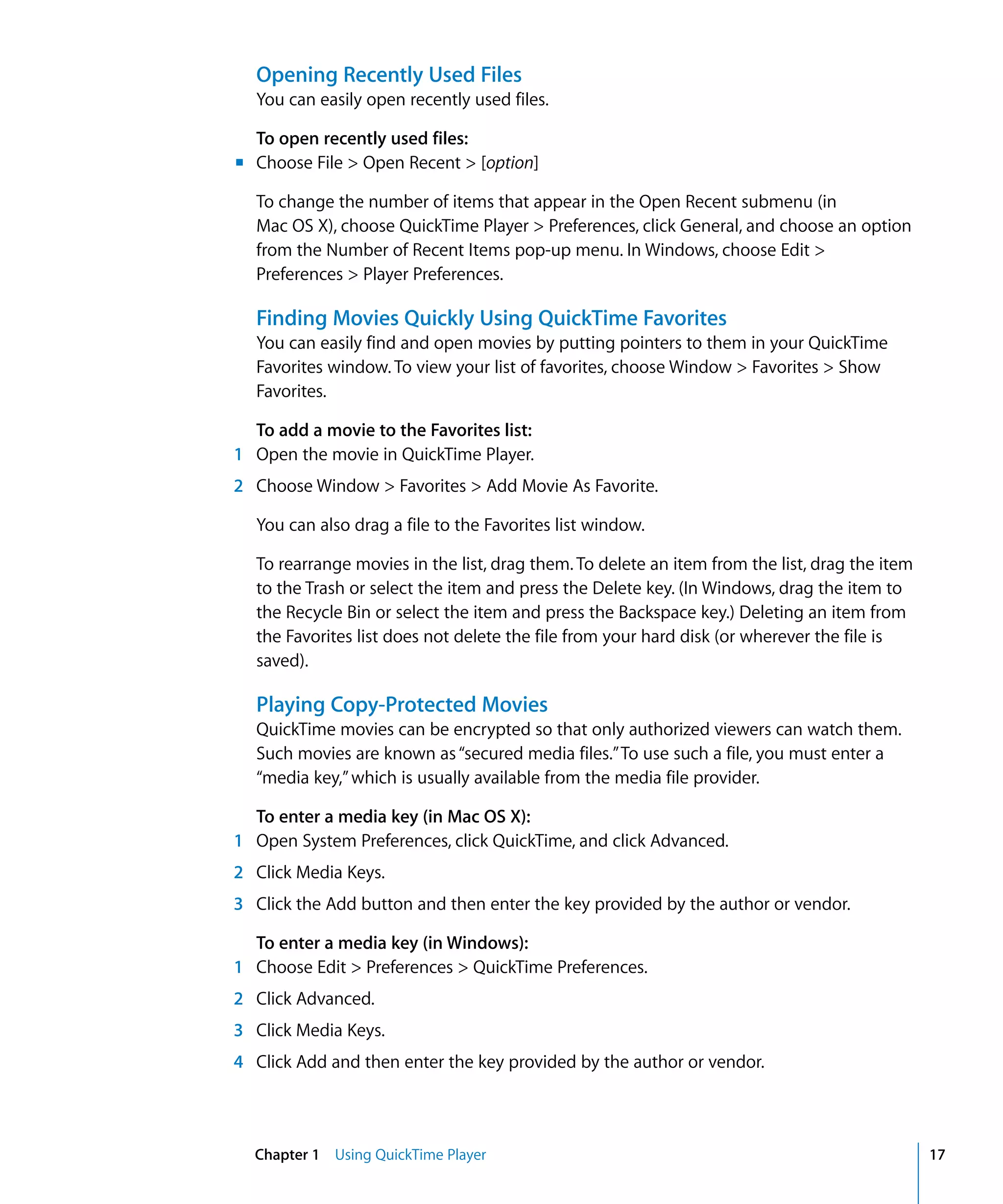 Chapter 1 Using QuickTime Player 17
Opening Recently Used Files
You can easily open recently used files.
To open recently used files:
m Choose File > Open Recent > [option]
To change the number of items that appear in the Open Recent submenu (in
Mac OS X), choose QuickTime Player > Preferences, click General, and choose an option
from the Number of Recent Items pop-up menu. In Windows, choose Edit >
Preferences > Player Preferences.
Finding Movies Quickly Using QuickTime Favorites
You can easily find and open movies by putting pointers to them in your QuickTime
Favorites window. To view your list of favorites, choose Window > Favorites > Show
Favorites.
To add a movie to the Favorites list:
1 Open the movie in QuickTime Player.
2 Choose Window > Favorites > Add Movie As Favorite.
You can also drag a file to the Favorites list window.
To rearrange movies in the list, drag them. To delete an item from the list, drag the item
to the Trash or select the item and press the Delete key. (In Windows, drag the item to
the Recycle Bin or select the item and press the Backspace key.) Deleting an item from
the Favorites list does not delete the file from your hard disk (or wherever the file is
saved).
Playing Copy-Protected Movies
QuickTime movies can be encrypted so that only authorized viewers can watch them.
Such movies are known as“secured media files.”To use such a file, you must enter a
“media key,”which is usually available from the media file provider.
To enter a media key (in Mac OS X):
1 Open System Preferences, click QuickTime, and click Advanced.
2 Click Media Keys.
3 Click the Add button and then enter the key provided by the author or vendor.
To enter a media key (in Windows):
1 Choose Edit > Preferences > QuickTime Preferences.
2 Click Advanced.
3 Click Media Keys.
4 Click Add and then enter the key provided by the author or vendor.
 
