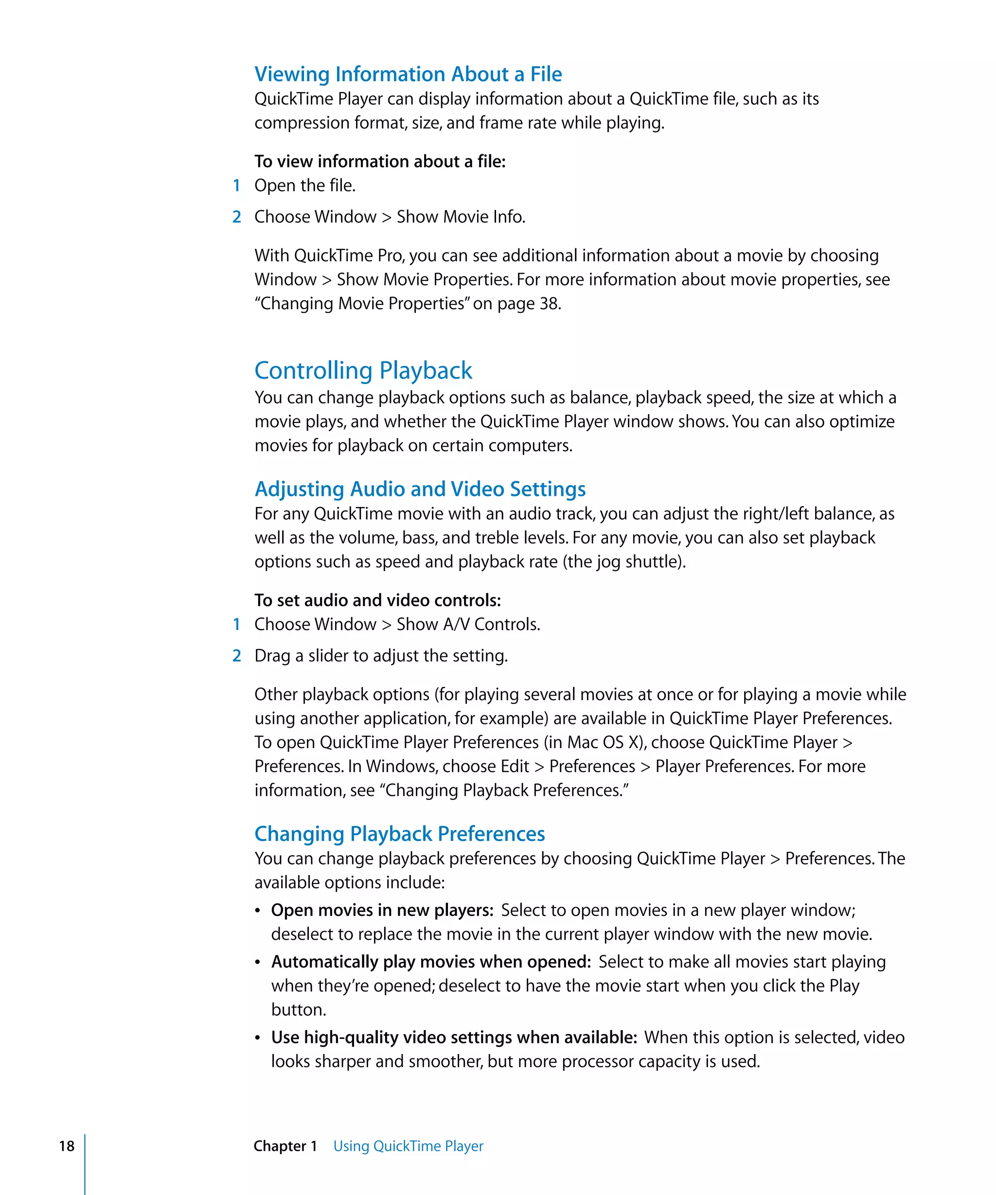 18 Chapter 1 Using QuickTime Player
Viewing Information About a File
QuickTime Player can display information about a QuickTime file, such as its
compression format, size, and frame rate while playing.
To view information about a file:
1 Open the file.
2 Choose Window > Show Movie Info.
With QuickTime Pro, you can see additional information about a movie by choosing
Window > Show Movie Properties. For more information about movie properties, see
“Changing Movie Properties”on page 38.
Controlling Playback
You can change playback options such as balance, playback speed, the size at which a
movie plays, and whether the QuickTime Player window shows. You can also optimize
movies for playback on certain computers.
Adjusting Audio and Video Settings
For any QuickTime movie with an audio track, you can adjust the right/left balance, as
well as the volume, bass, and treble levels. For any movie, you can also set playback
options such as speed and playback rate (the jog shuttle).
To set audio and video controls:
1 Choose Window > Show A/V Controls.
2 Drag a slider to adjust the setting.
Other playback options (for playing several movies at once or for playing a movie while
using another application, for example) are available in QuickTime Player Preferences.
To open QuickTime Player Preferences (in Mac OS X), choose QuickTime Player >
Preferences. In Windows, choose Edit > Preferences > Player Preferences. For more
information, see “Changing Playback Preferences.”
Changing Playback Preferences
You can change playback preferences by choosing QuickTime Player > Preferences. The
available options include:
Â Open movies in new players: Select to open movies in a new player window;
deselect to replace the movie in the current player window with the new movie.
Â Automatically play movies when opened: Select to make all movies start playing
when they’re opened; deselect to have the movie start when you click the Play
button.
Â Use high-quality video settings when available: When this option is selected, video
looks sharper and smoother, but more processor capacity is used.
 