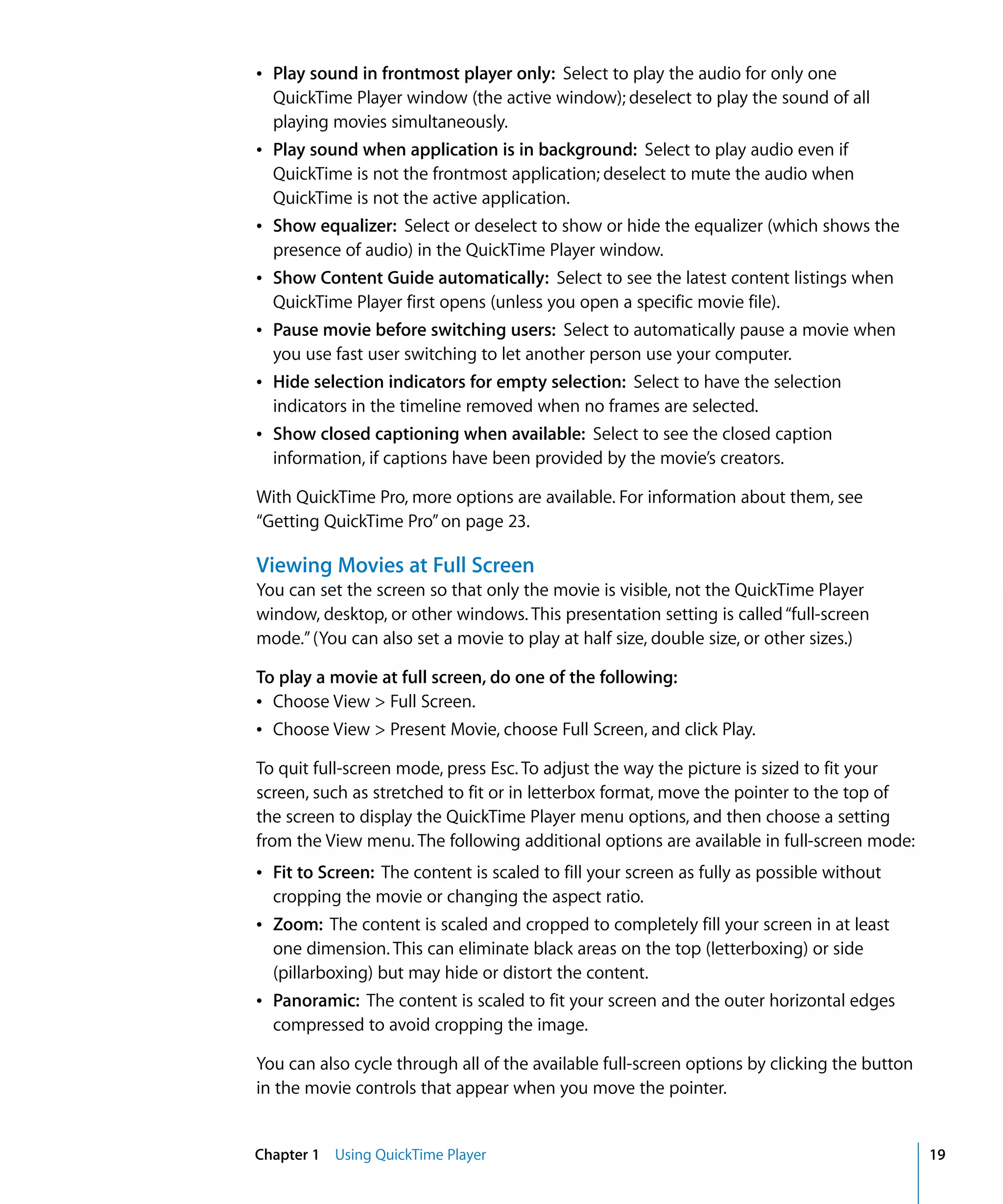 Chapter 1 Using QuickTime Player 19
Â Play sound in frontmost player only: Select to play the audio for only one
QuickTime Player window (the active window); deselect to play the sound of all
playing movies simultaneously.
Â Play sound when application is in background: Select to play audio even if
QuickTime is not the frontmost application; deselect to mute the audio when
QuickTime is not the active application.
Â Show equalizer: Select or deselect to show or hide the equalizer (which shows the
presence of audio) in the QuickTime Player window.
Â Show Content Guide automatically: Select to see the latest content listings when
QuickTime Player first opens (unless you open a specific movie file).
Â Pause movie before switching users: Select to automatically pause a movie when
you use fast user switching to let another person use your computer.
Â Hide selection indicators for empty selection: Select to have the selection
indicators in the timeline removed when no frames are selected.
Â Show closed captioning when available: Select to see the closed caption
information, if captions have been provided by the movie’s creators.
With QuickTime Pro, more options are available. For information about them, see
“Getting QuickTime Pro”on page 23.
Viewing Movies at Full Screen
You can set the screen so that only the movie is visible, not the QuickTime Player
window, desktop, or other windows. This presentation setting is called“full-screen
mode.”(You can also set a movie to play at half size, double size, or other sizes.)
To play a movie at full screen, do one of the following:
Â Choose View > Full Screen.
Â Choose View > Present Movie, choose Full Screen, and click Play.
To quit full-screen mode, press Esc. To adjust the way the picture is sized to fit your
screen, such as stretched to fit or in letterbox format, move the pointer to the top of
the screen to display the QuickTime Player menu options, and then choose a setting
from the View menu. The following additional options are available in full-screen mode:
Â Fit to Screen: The content is scaled to fill your screen as fully as possible without
cropping the movie or changing the aspect ratio.
Â Zoom: The content is scaled and cropped to completely fill your screen in at least
one dimension. This can eliminate black areas on the top (letterboxing) or side
(pillarboxing) but may hide or distort the content.
Â Panoramic: The content is scaled to fit your screen and the outer horizontal edges
compressed to avoid cropping the image.
You can also cycle through all of the available full-screen options by clicking the button
in the movie controls that appear when you move the pointer.
 