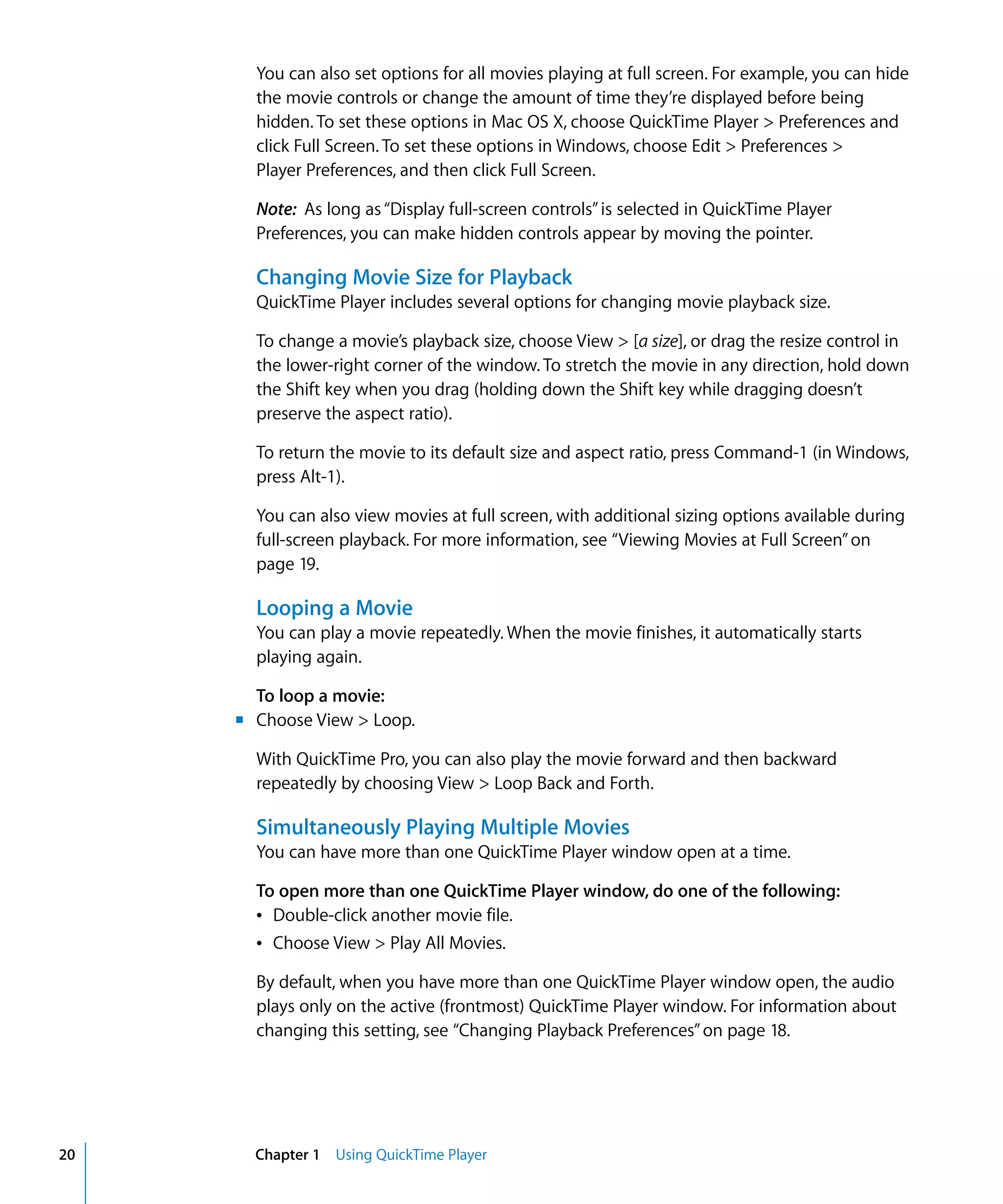20 Chapter 1 Using QuickTime Player
You can also set options for all movies playing at full screen. For example, you can hide
the movie controls or change the amount of time they’re displayed before being
hidden. To set these options in Mac OS X, choose QuickTime Player > Preferences and
click Full Screen. To set these options in Windows, choose Edit > Preferences >
Player Preferences, and then click Full Screen.
Note: As long as“Display full-screen controls”is selected in QuickTime Player
Preferences, you can make hidden controls appear by moving the pointer.
Changing Movie Size for Playback
QuickTime Player includes several options for changing movie playback size.
To change a movie’s playback size, choose View > [a size], or drag the resize control in
the lower-right corner of the window. To stretch the movie in any direction, hold down
the Shift key when you drag (holding down the Shift key while dragging doesn’t
preserve the aspect ratio).
To return the movie to its default size and aspect ratio, press Command-1 (in Windows,
press Alt-1).
You can also view movies at full screen, with additional sizing options available during
full-screen playback. For more information, see “Viewing Movies at Full Screen”on
page 19.
Looping a Movie
You can play a movie repeatedly. When the movie finishes, it automatically starts
playing again.
To loop a movie:
m Choose View > Loop.
With QuickTime Pro, you can also play the movie forward and then backward
repeatedly by choosing View > Loop Back and Forth.
Simultaneously Playing Multiple Movies
You can have more than one QuickTime Player window open at a time.
To open more than one QuickTime Player window, do one of the following:
Â Double-click another movie file.
Â Choose View > Play All Movies.
By default, when you have more than one QuickTime Player window open, the audio
plays only on the active (frontmost) QuickTime Player window. For information about
changing this setting, see “Changing Playback Preferences”on page 18.
 