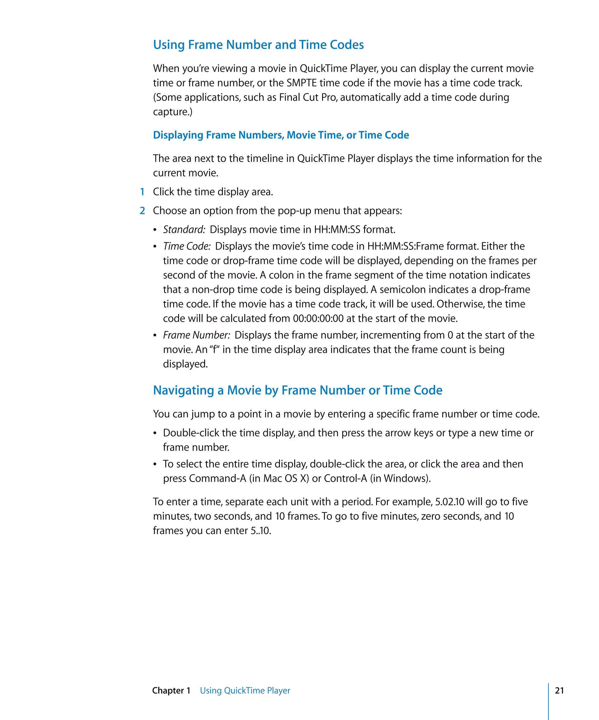 Chapter 1 Using QuickTime Player 21
Using Frame Number and Time Codes
When you’re viewing a movie in QuickTime Player, you can display the current movie
time or frame number, or the SMPTE time code if the movie has a time code track.
(Some applications, such as Final Cut Pro, automatically add a time code during
capture.)
Displaying Frame Numbers, Movie Time, or Time Code
The area next to the timeline in QuickTime Player displays the time information for the
current movie.
1 Click the time display area.
2 Choose an option from the pop-up menu that appears:
Â Standard: Displays movie time in HH:MM:SS format.
Â Time Code: Displays the movie’s time code in HH:MM:SS:Frame format. Either the
time code or drop-frame time code will be displayed, depending on the frames per
second of the movie. A colon in the frame segment of the time notation indicates
that a non-drop time code is being displayed. A semicolon indicates a drop-frame
time code. If the movie has a time code track, it will be used. Otherwise, the time
code will be calculated from 00:00:00:00 at the start of the movie.
Â Frame Number: Displays the frame number, incrementing from 0 at the start of the
movie. An“f“ in the time display area indicates that the frame count is being
displayed.
Navigating a Movie by Frame Number or Time Code
You can jump to a point in a movie by entering a specific frame number or time code.
Â Double-click the time display, and then press the arrow keys or type a new time or
frame number.
Â To select the entire time display, double-click the area, or click the area and then
press Command-A (in Mac OS X) or Control-A (in Windows).
To enter a time, separate each unit with a period. For example, 5.02.10 will go to five
minutes, two seconds, and 10 frames. To go to five minutes, zero seconds, and 10
frames you can enter 5..10.
 