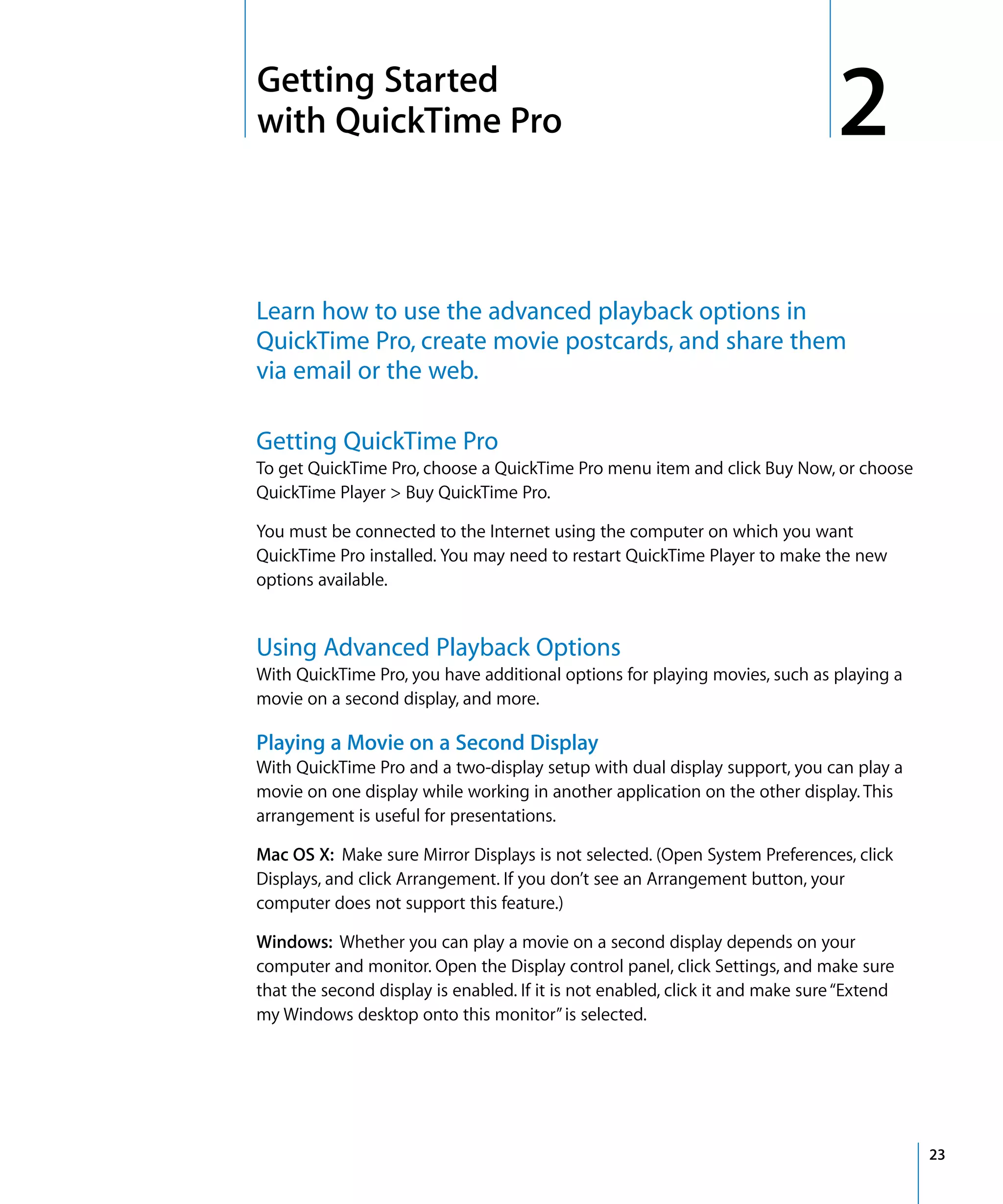 2
23
2 Getting Started
with QuickTime Pro
Learn how to use the advanced playback options in
QuickTime Pro, create movie postcards, and share them
via email or the web.
Getting QuickTime Pro
To get QuickTime Pro, choose a QuickTime Pro menu item and click Buy Now, or choose
QuickTime Player > Buy QuickTime Pro.
You must be connected to the Internet using the computer on which you want
QuickTime Pro installed. You may need to restart QuickTime Player to make the new
options available.
Using Advanced Playback Options
With QuickTime Pro, you have additional options for playing movies, such as playing a
movie on a second display, and more.
Playing a Movie on a Second Display
With QuickTime Pro and a two-display setup with dual display support, you can play a
movie on one display while working in another application on the other display. This
arrangement is useful for presentations.
Mac OS X: Make sure Mirror Displays is not selected. (Open System Preferences, click
Displays, and click Arrangement. If you don’t see an Arrangement button, your
computer does not support this feature.)
Windows: Whether you can play a movie on a second display depends on your
computer and monitor. Open the Display control panel, click Settings, and make sure
that the second display is enabled. If it is not enabled, click it and make sure“Extend
my Windows desktop onto this monitor”is selected.
 