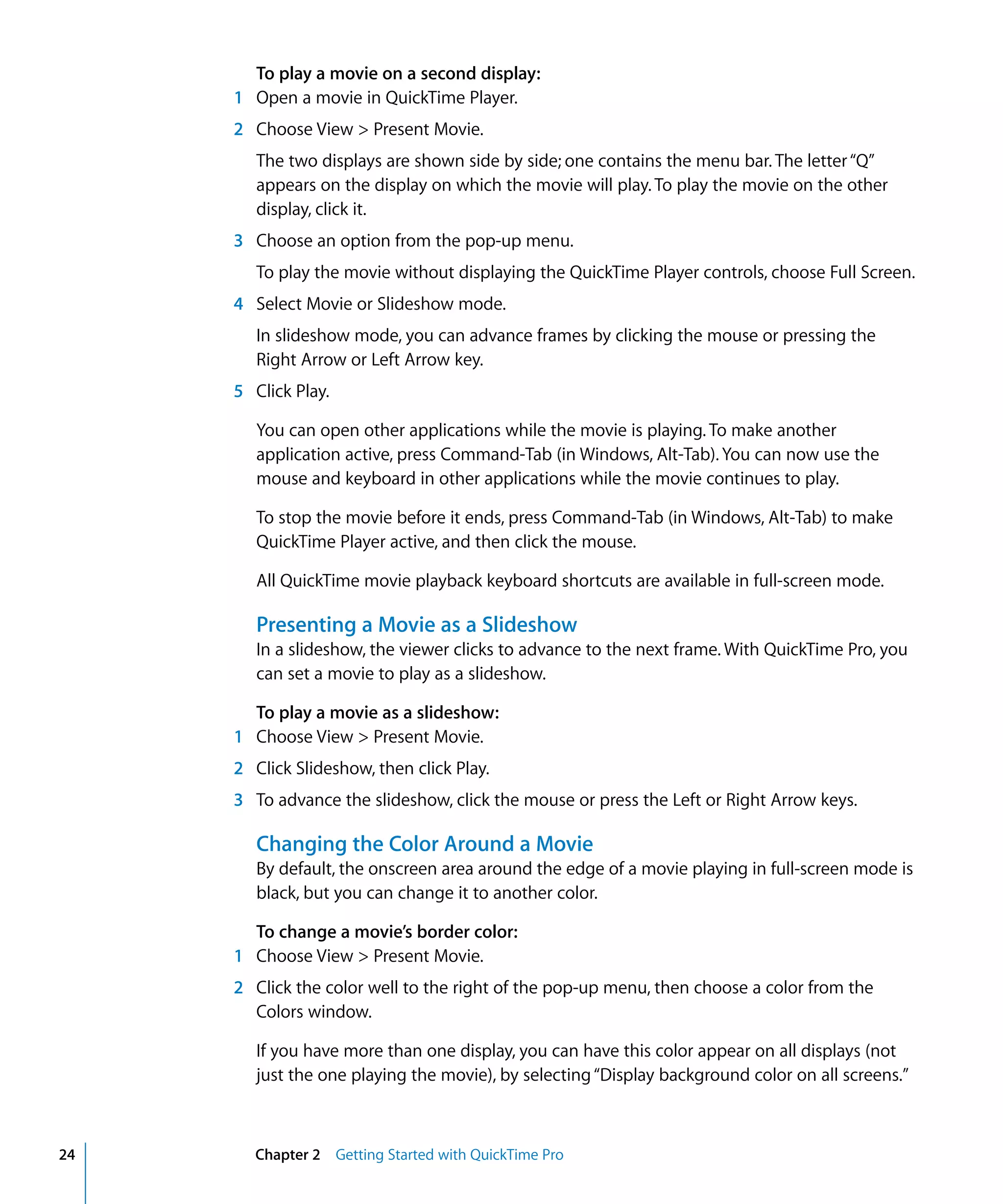 24 Chapter 2 Getting Started with QuickTime Pro
To play a movie on a second display:
1 Open a movie in QuickTime Player.
2 Choose View > Present Movie.
The two displays are shown side by side; one contains the menu bar. The letter“Q”
appears on the display on which the movie will play. To play the movie on the other
display, click it.
3 Choose an option from the pop-up menu.
To play the movie without displaying the QuickTime Player controls, choose Full Screen.
4 Select Movie or Slideshow mode.
In slideshow mode, you can advance frames by clicking the mouse or pressing the
Right Arrow or Left Arrow key.
5 Click Play.
You can open other applications while the movie is playing. To make another
application active, press Command-Tab (in Windows, Alt-Tab). You can now use the
mouse and keyboard in other applications while the movie continues to play.
To stop the movie before it ends, press Command-Tab (in Windows, Alt-Tab) to make
QuickTime Player active, and then click the mouse.
All QuickTime movie playback keyboard shortcuts are available in full-screen mode.
Presenting a Movie as a Slideshow
In a slideshow, the viewer clicks to advance to the next frame. With QuickTime Pro, you
can set a movie to play as a slideshow.
To play a movie as a slideshow:
1 Choose View > Present Movie.
2 Click Slideshow, then click Play.
3 To advance the slideshow, click the mouse or press the Left or Right Arrow keys.
Changing the Color Around a Movie
By default, the onscreen area around the edge of a movie playing in full-screen mode is
black, but you can change it to another color.
To change a movie’s border color:
1 Choose View > Present Movie.
2 Click the color well to the right of the pop-up menu, then choose a color from the
Colors window.
If you have more than one display, you can have this color appear on all displays (not
just the one playing the movie), by selecting“Display background color on all screens.”
 
