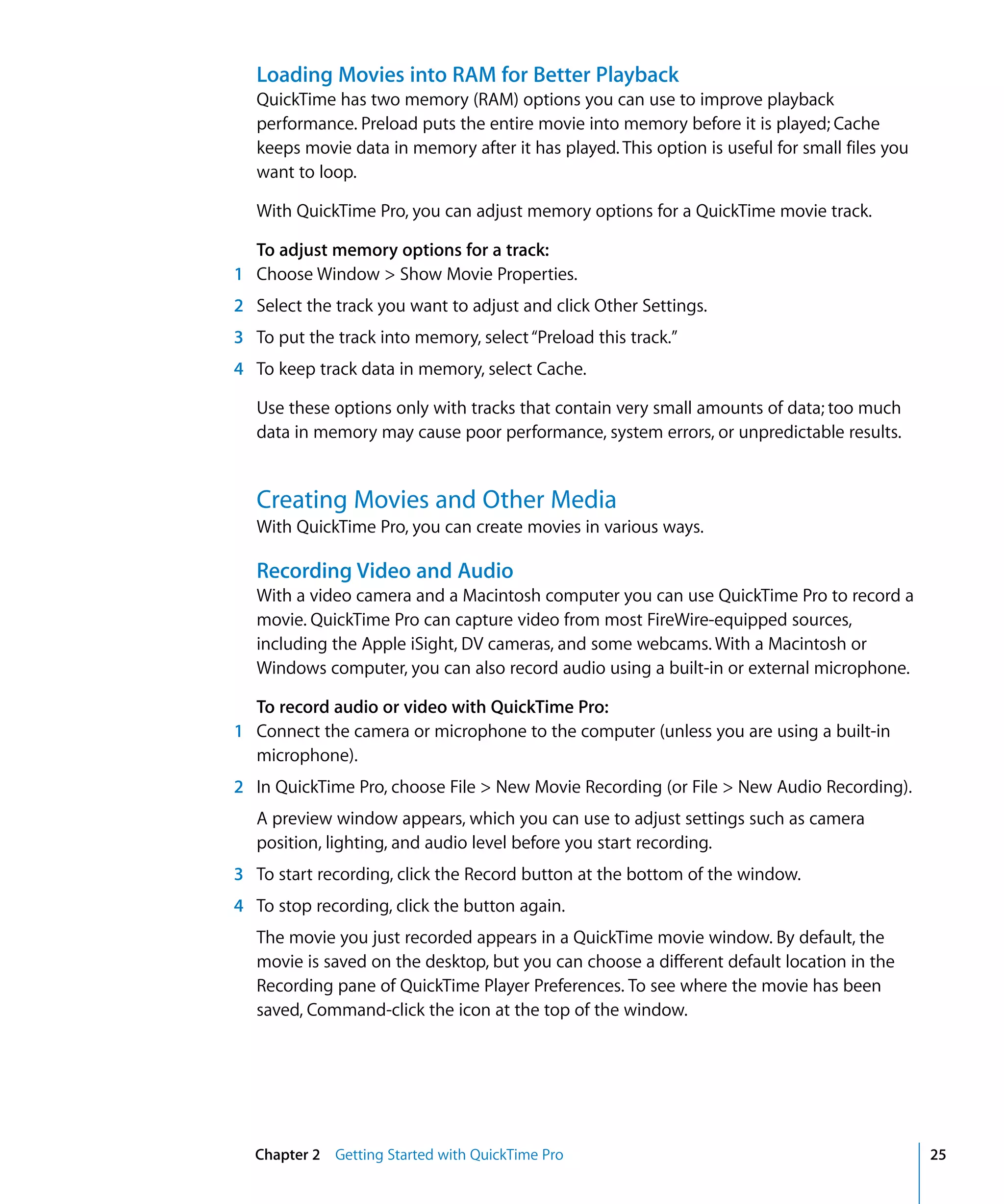 Chapter 2 Getting Started with QuickTime Pro 25
Loading Movies into RAM for Better Playback
QuickTime has two memory (RAM) options you can use to improve playback
performance. Preload puts the entire movie into memory before it is played; Cache
keeps movie data in memory after it has played. This option is useful for small files you
want to loop.
With QuickTime Pro, you can adjust memory options for a QuickTime movie track.
To adjust memory options for a track:
1 Choose Window > Show Movie Properties.
2 Select the track you want to adjust and click Other Settings.
3 To put the track into memory, select“Preload this track.”
4 To keep track data in memory, select Cache.
Use these options only with tracks that contain very small amounts of data; too much
data in memory may cause poor performance, system errors, or unpredictable results.
Creating Movies and Other Media
With QuickTime Pro, you can create movies in various ways.
Recording Video and Audio
With a video camera and a Macintosh computer you can use QuickTime Pro to record a
movie. QuickTime Pro can capture video from most FireWire-equipped sources,
including the Apple iSight, DV cameras, and some webcams. With a Macintosh or
Windows computer, you can also record audio using a built-in or external microphone.
To record audio or video with QuickTime Pro:
1 Connect the camera or microphone to the computer (unless you are using a built-in
microphone).
2 In QuickTime Pro, choose File > New Movie Recording (or File > New Audio Recording).
A preview window appears, which you can use to adjust settings such as camera
position, lighting, and audio level before you start recording.
3 To start recording, click the Record button at the bottom of the window.
4 To stop recording, click the button again.
The movie you just recorded appears in a QuickTime movie window. By default, the
movie is saved on the desktop, but you can choose a different default location in the
Recording pane of QuickTime Player Preferences. To see where the movie has been
saved, Command-click the icon at the top of the window.
 