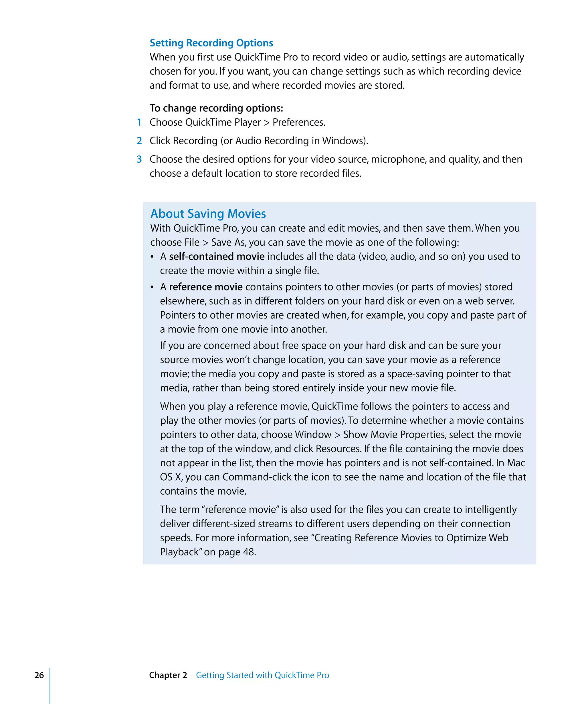 26 Chapter 2 Getting Started with QuickTime Pro
Setting Recording Options
When you first use QuickTime Pro to record video or audio, settings are automatically
chosen for you. If you want, you can change settings such as which recording device
and format to use, and where recorded movies are stored.
To change recording options:
1 Choose QuickTime Player > Preferences.
2 Click Recording (or Audio Recording in Windows).
3 Choose the desired options for your video source, microphone, and quality, and then
choose a default location to store recorded files.
About Saving Movies
With QuickTime Pro, you can create and edit movies, and then save them. When you
choose File > Save As, you can save the movie as one of the following:
Â A self-contained movie includes all the data (video, audio, and so on) you used to
create the movie within a single file.
Â A reference movie contains pointers to other movies (or parts of movies) stored
elsewhere, such as in different folders on your hard disk or even on a web server.
Pointers to other movies are created when, for example, you copy and paste part of
a movie from one movie into another.
If you are concerned about free space on your hard disk and can be sure your
source movies won’t change location, you can save your movie as a reference
movie; the media you copy and paste is stored as a space-saving pointer to that
media, rather than being stored entirely inside your new movie file.
When you play a reference movie, QuickTime follows the pointers to access and
play the other movies (or parts of movies). To determine whether a movie contains
pointers to other data, choose Window > Show Movie Properties, select the movie
at the top of the window, and click Resources. If the file containing the movie does
not appear in the list, then the movie has pointers and is not self-contained. In Mac
OS X, you can Command-click the icon to see the name and location of the file that
contains the movie.
The term“reference movie”is also used for the files you can create to intelligently
deliver different-sized streams to different users depending on their connection
speeds. For more information, see “Creating Reference Movies to Optimize Web
Playback”on page 48.
 
