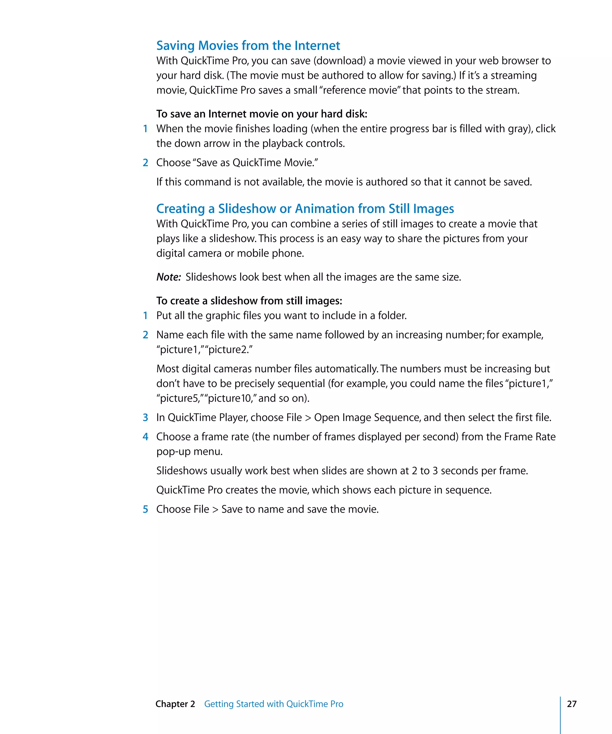 Chapter 2 Getting Started with QuickTime Pro 27
Saving Movies from the Internet
With QuickTime Pro, you can save (download) a movie viewed in your web browser to
your hard disk. (The movie must be authored to allow for saving.) If it’s a streaming
movie, QuickTime Pro saves a small“reference movie”that points to the stream.
To save an Internet movie on your hard disk:
1 When the movie finishes loading (when the entire progress bar is filled with gray), click
the down arrow in the playback controls.
2 Choose“Save as QuickTime Movie.”
If this command is not available, the movie is authored so that it cannot be saved.
Creating a Slideshow or Animation from Still Images
With QuickTime Pro, you can combine a series of still images to create a movie that
plays like a slideshow. This process is an easy way to share the pictures from your
digital camera or mobile phone.
Note: Slideshows look best when all the images are the same size.
To create a slideshow from still images:
1 Put all the graphic files you want to include in a folder.
2 Name each file with the same name followed by an increasing number; for example,
“picture1,”“picture2.”
Most digital cameras number files automatically. The numbers must be increasing but
don’t have to be precisely sequential (for example, you could name the files“picture1,”
“picture5,”“picture10,”and so on).
3 In QuickTime Player, choose File > Open Image Sequence, and then select the first file.
4 Choose a frame rate (the number of frames displayed per second) from the Frame Rate
pop-up menu.
Slideshows usually work best when slides are shown at 2 to 3 seconds per frame.
QuickTime Pro creates the movie, which shows each picture in sequence.
5 Choose File > Save to name and save the movie.
 