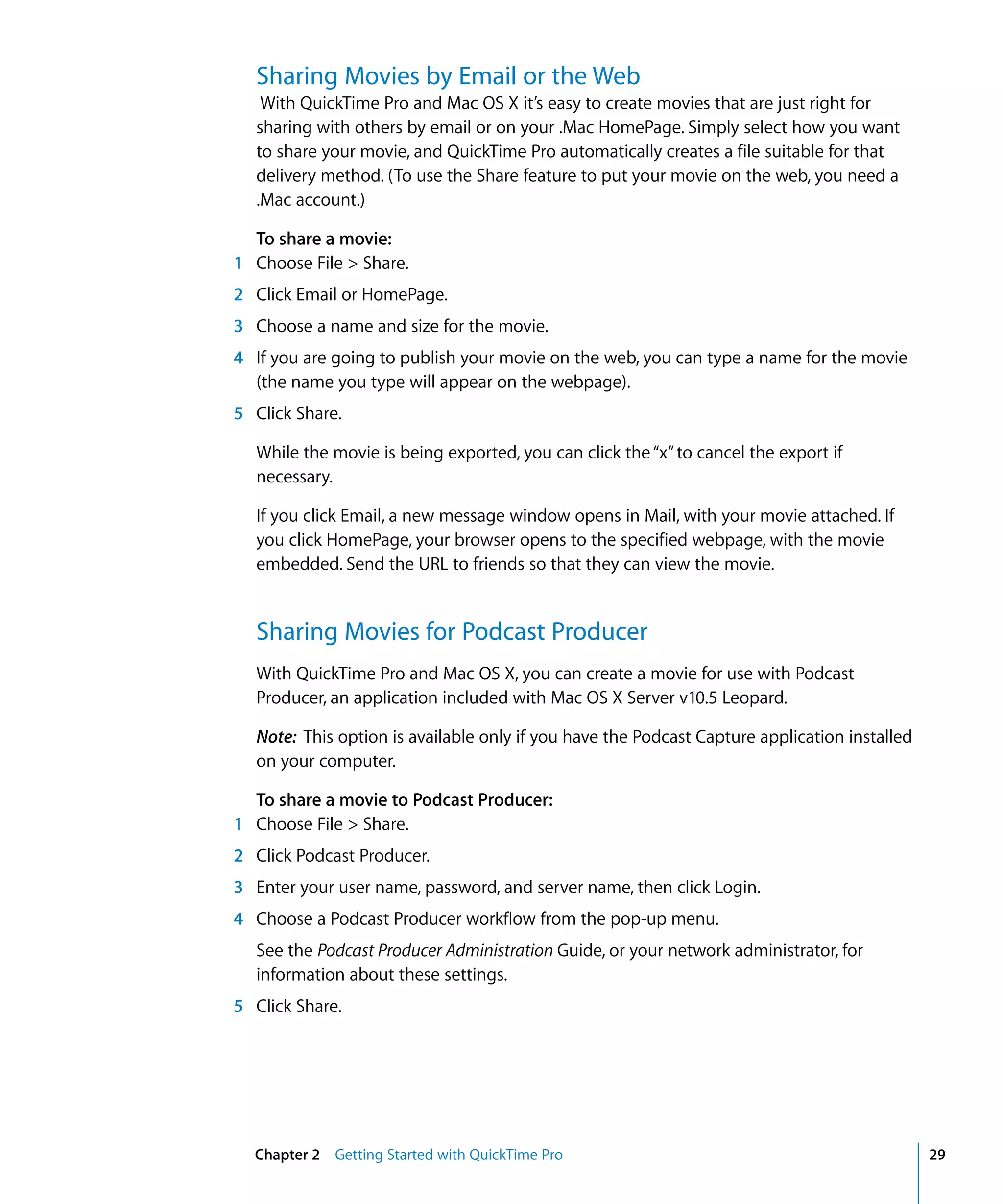 Chapter 2 Getting Started with QuickTime Pro 29
Sharing Movies by Email or the Web
With QuickTime Pro and Mac OS X it’s easy to create movies that are just right for
sharing with others by email or on your .Mac HomePage. Simply select how you want
to share your movie, and QuickTime Pro automatically creates a file suitable for that
delivery method. (To use the Share feature to put your movie on the web, you need a
.Mac account.)
To share a movie:
1 Choose File > Share.
2 Click Email or HomePage.
3 Choose a name and size for the movie.
4 If you are going to publish your movie on the web, you can type a name for the movie
(the name you type will appear on the webpage).
5 Click Share.
While the movie is being exported, you can click the“x”to cancel the export if
necessary.
If you click Email, a new message window opens in Mail, with your movie attached. If
you click HomePage, your browser opens to the specified webpage, with the movie
embedded. Send the URL to friends so that they can view the movie.
Sharing Movies for Podcast Producer
With QuickTime Pro and Mac OS X, you can create a movie for use with Podcast
Producer, an application included with Mac OS X Server v10.5 Leopard.
Note: This option is available only if you have the Podcast Capture application installed
on your computer.
To share a movie to Podcast Producer:
1 Choose File > Share.
2 Click Podcast Producer.
3 Enter your user name, password, and server name, then click Login.
4 Choose a Podcast Producer workflow from the pop-up menu.
See the Podcast Producer Administration Guide, or your network administrator, for
information about these settings.
5 Click Share.
 