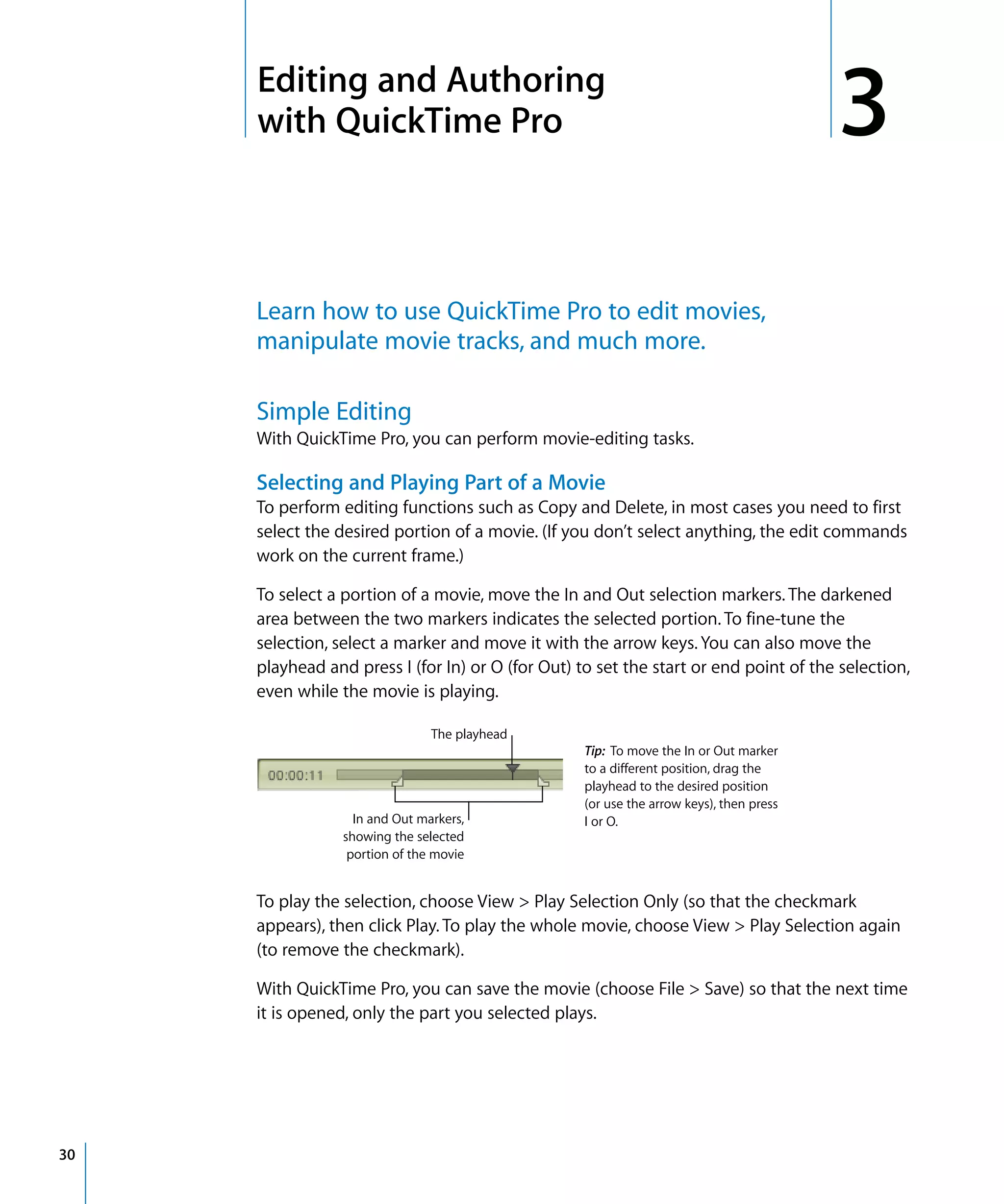 3
30
3 Editing and Authoring
with QuickTime Pro
Learn how to use QuickTime Pro to edit movies,
manipulate movie tracks, and much more.
Simple Editing
With QuickTime Pro, you can perform movie-editing tasks.
Selecting and Playing Part of a Movie
To perform editing functions such as Copy and Delete, in most cases you need to first
select the desired portion of a movie. (If you don’t select anything, the edit commands
work on the current frame.)
To select a portion of a movie, move the In and Out selection markers. The darkened
area between the two markers indicates the selected portion. To fine-tune the
selection, select a marker and move it with the arrow keys. You can also move the
playhead and press I (for In) or O (for Out) to set the start or end point of the selection,
even while the movie is playing.
To play the selection, choose View > Play Selection Only (so that the checkmark
appears), then click Play. To play the whole movie, choose View > Play Selection again
(to remove the checkmark).
With QuickTime Pro, you can save the movie (choose File > Save) so that the next time
it is opened, only the part you selected plays.
Tip: To move the In or Out marker
to a different position, drag the
playhead to the desired position
(or use the arrow keys), then press
I or O.In and Out markers,
showing the selected
portion of the movie
The playhead
 