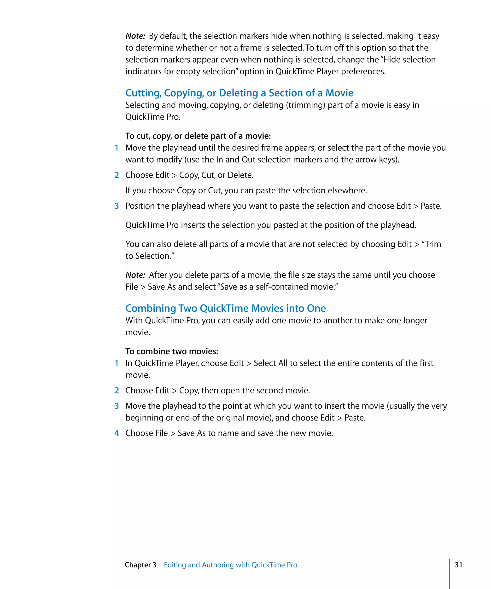 Chapter 3 Editing and Authoring with QuickTime Pro 31
Note: By default, the selection markers hide when nothing is selected, making it easy
to determine whether or not a frame is selected. To turn off this option so that the
selection markers appear even when nothing is selected, change the“Hide selection
indicators for empty selection”option in QuickTime Player preferences.
Cutting, Copying, or Deleting a Section of a Movie
Selecting and moving, copying, or deleting (trimming) part of a movie is easy in
QuickTime Pro.
To cut, copy, or delete part of a movie:
1 Move the playhead until the desired frame appears, or select the part of the movie you
want to modify (use the In and Out selection markers and the arrow keys).
2 Choose Edit > Copy, Cut, or Delete.
If you choose Copy or Cut, you can paste the selection elsewhere.
3 Position the playhead where you want to paste the selection and choose Edit > Paste.
QuickTime Pro inserts the selection you pasted at the position of the playhead.
You can also delete all parts of a movie that are not selected by choosing Edit > “Trim
to Selection.”
Note: After you delete parts of a movie, the file size stays the same until you choose
File > Save As and select“Save as a self-contained movie.”
Combining Two QuickTime Movies into One
With QuickTime Pro, you can easily add one movie to another to make one longer
movie.
To combine two movies:
1 In QuickTime Player, choose Edit > Select All to select the entire contents of the first
movie.
2 Choose Edit > Copy, then open the second movie.
3 Move the playhead to the point at which you want to insert the movie (usually the very
beginning or end of the original movie), and choose Edit > Paste.
4 Choose File > Save As to name and save the new movie.
 