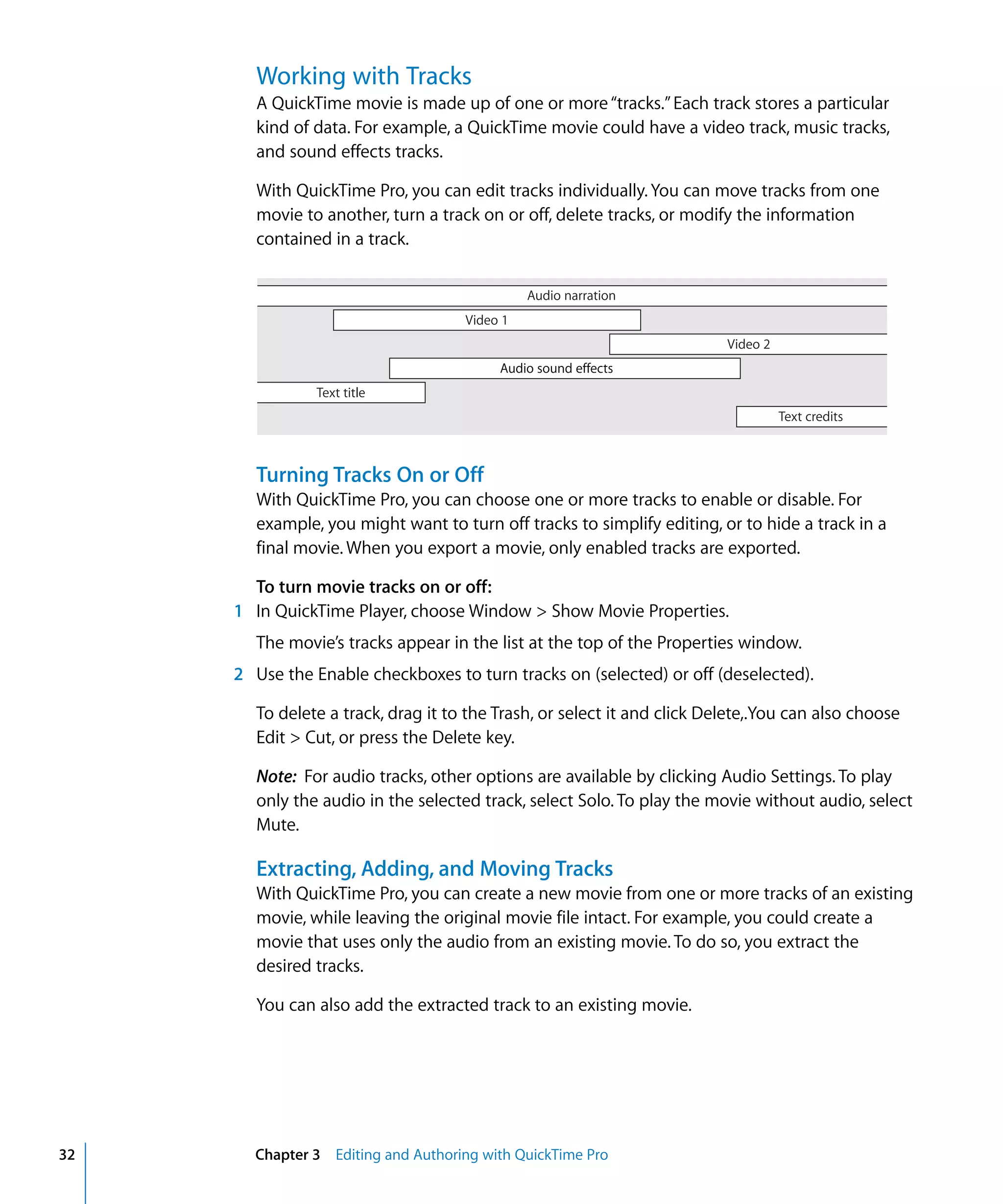 32 Chapter 3 Editing and Authoring with QuickTime Pro
Working with Tracks
A QuickTime movie is made up of one or more“tracks.”Each track stores a particular
kind of data. For example, a QuickTime movie could have a video track, music tracks,
and sound effects tracks.
With QuickTime Pro, you can edit tracks individually. You can move tracks from one
movie to another, turn a track on or off, delete tracks, or modify the information
contained in a track.
Turning Tracks On or Off
With QuickTime Pro, you can choose one or more tracks to enable or disable. For
example, you might want to turn off tracks to simplify editing, or to hide a track in a
final movie. When you export a movie, only enabled tracks are exported.
To turn movie tracks on or off:
1 In QuickTime Player, choose Window > Show Movie Properties.
The movie’s tracks appear in the list at the top of the Properties window.
2 Use the Enable checkboxes to turn tracks on (selected) or off (deselected).
To delete a track, drag it to the Trash, or select it and click Delete,.You can also choose
Edit > Cut, or press the Delete key.
Note: For audio tracks, other options are available by clicking Audio Settings. To play
only the audio in the selected track, select Solo. To play the movie without audio, select
Mute.
Extracting, Adding, and Moving Tracks
With QuickTime Pro, you can create a new movie from one or more tracks of an existing
movie, while leaving the original movie file intact. For example, you could create a
movie that uses only the audio from an existing movie. To do so, you extract the
desired tracks.
You can also add the extracted track to an existing movie.
Audio narration
Video 1
Video 2
Text title
Text credits
Audio sound effects
 