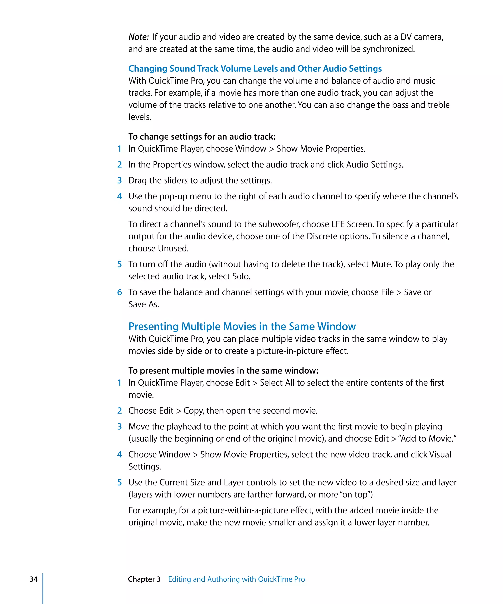 34 Chapter 3 Editing and Authoring with QuickTime Pro
Note: If your audio and video are created by the same device, such as a DV camera,
and are created at the same time, the audio and video will be synchronized.
Changing Sound Track Volume Levels and Other Audio Settings
With QuickTime Pro, you can change the volume and balance of audio and music
tracks. For example, if a movie has more than one audio track, you can adjust the
volume of the tracks relative to one another. You can also change the bass and treble
levels.
To change settings for an audio track:
1 In QuickTime Player, choose Window > Show Movie Properties.
2 In the Properties window, select the audio track and click Audio Settings.
3 Drag the sliders to adjust the settings.
4 Use the pop-up menu to the right of each audio channel to specify where the channel’s
sound should be directed.
To direct a channel's sound to the subwoofer, choose LFE Screen. To specify a particular
output for the audio device, choose one of the Discrete options. To silence a channel,
choose Unused.
5 To turn off the audio (without having to delete the track), select Mute. To play only the
selected audio track, select Solo.
6 To save the balance and channel settings with your movie, choose File > Save or
Save As.
Presenting Multiple Movies in the Same Window
With QuickTime Pro, you can place multiple video tracks in the same window to play
movies side by side or to create a picture-in-picture effect.
To present multiple movies in the same window:
1 In QuickTime Player, choose Edit > Select All to select the entire contents of the first
movie.
2 Choose Edit > Copy, then open the second movie.
3 Move the playhead to the point at which you want the first movie to begin playing
(usually the beginning or end of the original movie), and choose Edit >“Add to Movie.”
4 Choose Window > Show Movie Properties, select the new video track, and click Visual
Settings.
5 Use the Current Size and Layer controls to set the new video to a desired size and layer
(layers with lower numbers are farther forward, or more“on top”).
For example, for a picture-within-a-picture effect, with the added movie inside the
original movie, make the new movie smaller and assign it a lower layer number.
 