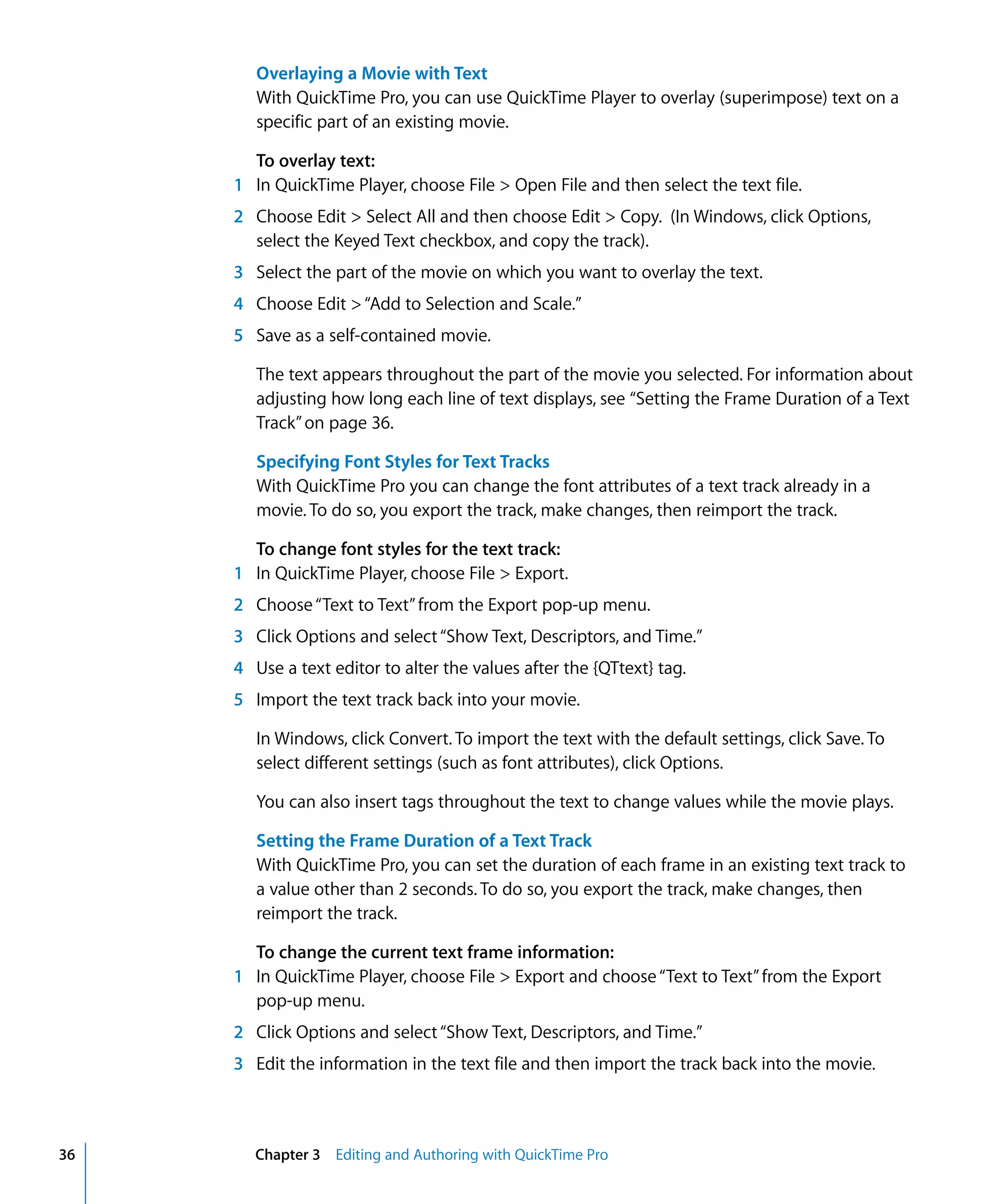 36 Chapter 3 Editing and Authoring with QuickTime Pro
Overlaying a Movie with Text
With QuickTime Pro, you can use QuickTime Player to overlay (superimpose) text on a
specific part of an existing movie.
To overlay text:
1 In QuickTime Player, choose File > Open File and then select the text file.
2 Choose Edit > Select All and then choose Edit > Copy. (In Windows, click Options,
select the Keyed Text checkbox, and copy the track).
3 Select the part of the movie on which you want to overlay the text.
4 Choose Edit >“Add to Selection and Scale.”
5 Save as a self-contained movie.
The text appears throughout the part of the movie you selected. For information about
adjusting how long each line of text displays, see “Setting the Frame Duration of a Text
Track”on page 36.
Specifying Font Styles for Text Tracks
With QuickTime Pro you can change the font attributes of a text track already in a
movie. To do so, you export the track, make changes, then reimport the track.
To change font styles for the text track:
1 In QuickTime Player, choose File > Export.
2 Choose“Text to Text”from the Export pop-up menu.
3 Click Options and select“Show Text, Descriptors, and Time.”
4 Use a text editor to alter the values after the {QTtext} tag.
5 Import the text track back into your movie.
In Windows, click Convert. To import the text with the default settings, click Save. To
select different settings (such as font attributes), click Options.
You can also insert tags throughout the text to change values while the movie plays.
Setting the Frame Duration of a Text Track
With QuickTime Pro, you can set the duration of each frame in an existing text track to
a value other than 2 seconds. To do so, you export the track, make changes, then
reimport the track.
To change the current text frame information:
1 In QuickTime Player, choose File > Export and choose“Text to Text”from the Export
pop-up menu.
2 Click Options and select“Show Text, Descriptors, and Time.”
3 Edit the information in the text file and then import the track back into the movie.
 