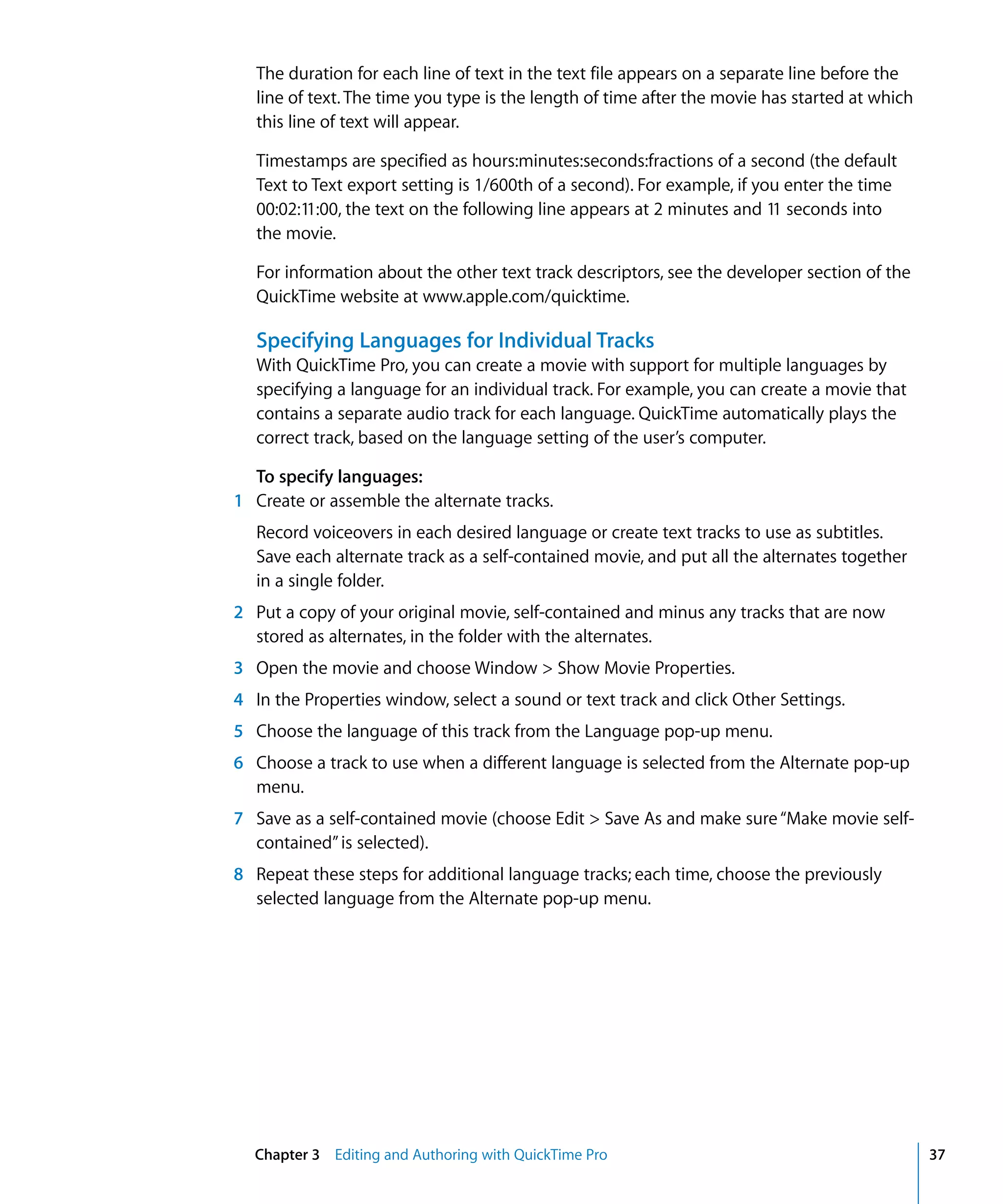Chapter 3 Editing and Authoring with QuickTime Pro 37
The duration for each line of text in the text file appears on a separate line before the
line of text. The time you type is the length of time after the movie has started at which
this line of text will appear.
Timestamps are specified as hours:minutes:seconds:fractions of a second (the default
Text to Text export setting is 1/600th of a second). For example, if you enter the time
00:02:11:00, the text on the following line appears at 2 minutes and 11 seconds into
the movie.
For information about the other text track descriptors, see the developer section of the
QuickTime website at www.apple.com/quicktime.
Specifying Languages for Individual Tracks
With QuickTime Pro, you can create a movie with support for multiple languages by
specifying a language for an individual track. For example, you can create a movie that
contains a separate audio track for each language. QuickTime automatically plays the
correct track, based on the language setting of the user’s computer.
To specify languages:
1 Create or assemble the alternate tracks.
Record voiceovers in each desired language or create text tracks to use as subtitles.
Save each alternate track as a self-contained movie, and put all the alternates together
in a single folder.
2 Put a copy of your original movie, self-contained and minus any tracks that are now
stored as alternates, in the folder with the alternates.
3 Open the movie and choose Window > Show Movie Properties.
4 In the Properties window, select a sound or text track and click Other Settings.
5 Choose the language of this track from the Language pop-up menu.
6 Choose a track to use when a different language is selected from the Alternate pop-up
menu.
7 Save as a self-contained movie (choose Edit > Save As and make sure“Make movie self-
contained”is selected).
8 Repeat these steps for additional language tracks; each time, choose the previously
selected language from the Alternate pop-up menu.
 
