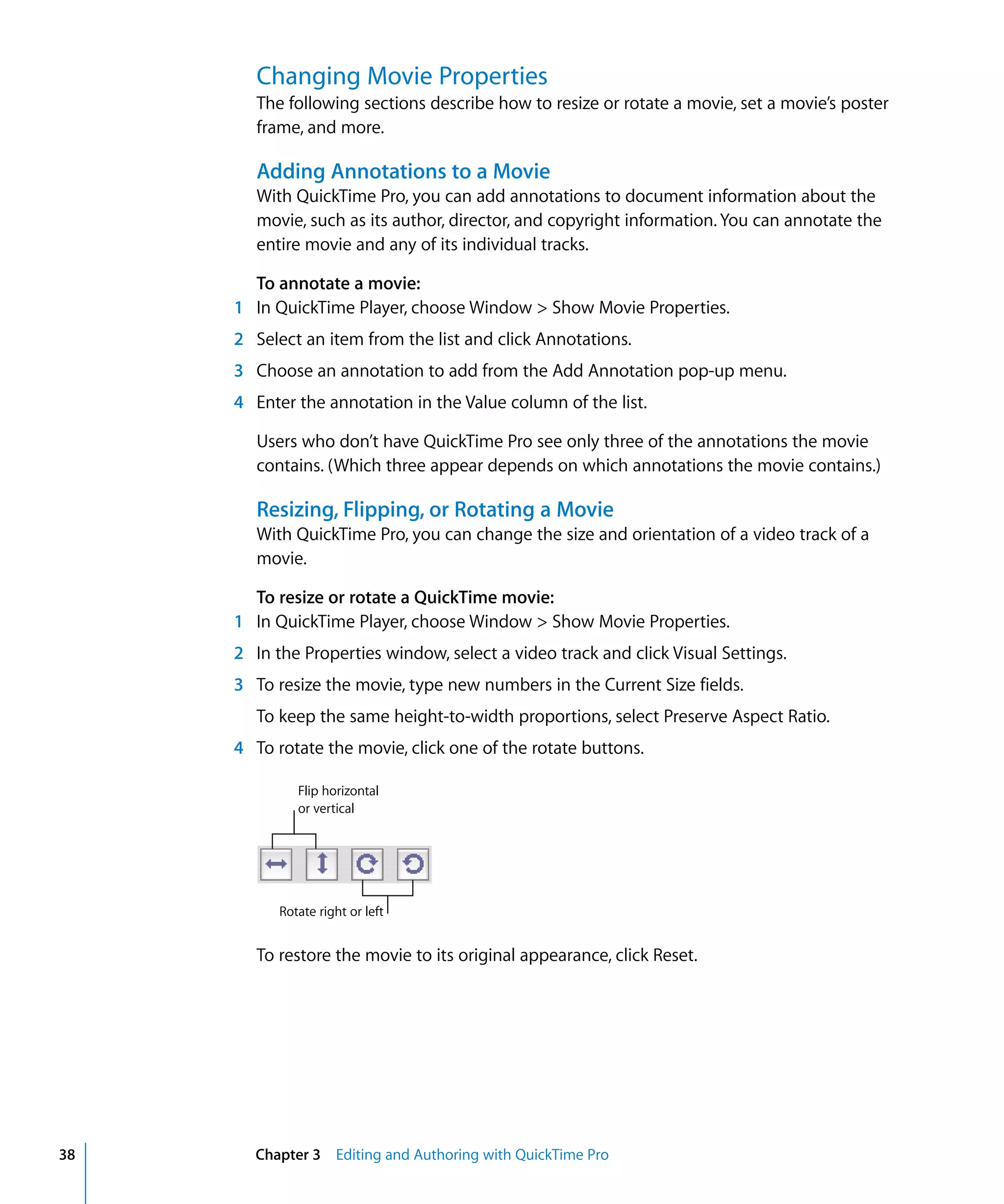 38 Chapter 3 Editing and Authoring with QuickTime Pro
Changing Movie Properties
The following sections describe how to resize or rotate a movie, set a movie’s poster
frame, and more.
Adding Annotations to a Movie
With QuickTime Pro, you can add annotations to document information about the
movie, such as its author, director, and copyright information. You can annotate the
entire movie and any of its individual tracks.
To annotate a movie:
1 In QuickTime Player, choose Window > Show Movie Properties.
2 Select an item from the list and click Annotations.
3 Choose an annotation to add from the Add Annotation pop-up menu.
4 Enter the annotation in the Value column of the list.
Users who don’t have QuickTime Pro see only three of the annotations the movie
contains. (Which three appear depends on which annotations the movie contains.)
Resizing, Flipping, or Rotating a Movie
With QuickTime Pro, you can change the size and orientation of a video track of a
movie.
To resize or rotate a QuickTime movie:
1 In QuickTime Player, choose Window > Show Movie Properties.
2 In the Properties window, select a video track and click Visual Settings.
3 To resize the movie, type new numbers in the Current Size fields.
To keep the same height-to-width proportions, select Preserve Aspect Ratio.
4 To rotate the movie, click one of the rotate buttons.
To restore the movie to its original appearance, click Reset.
Flip horizontal
or vertical
Rotate right or left
 