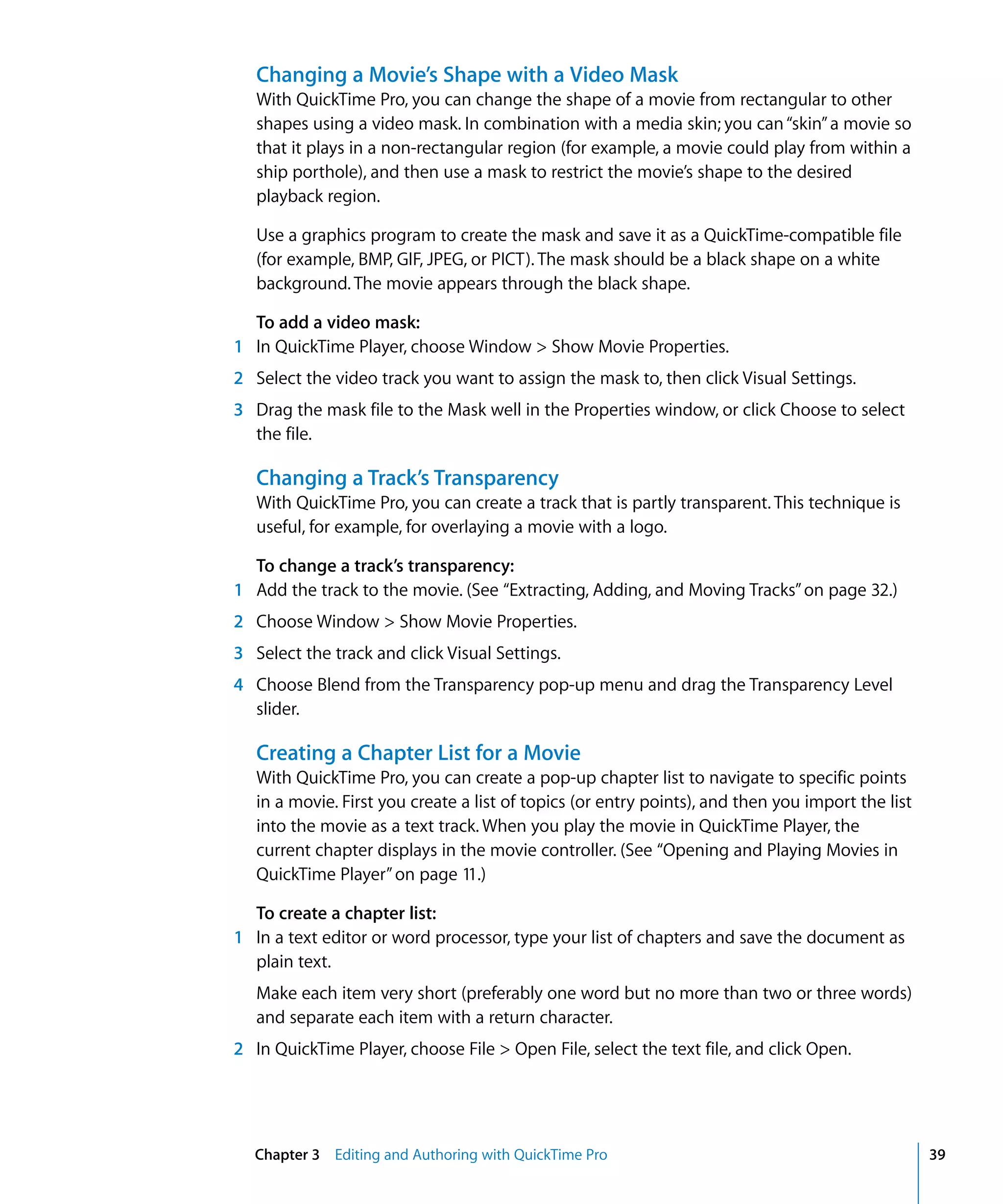 Chapter 3 Editing and Authoring with QuickTime Pro 39
Changing a Movie’s Shape with a Video Mask
With QuickTime Pro, you can change the shape of a movie from rectangular to other
shapes using a video mask. In combination with a media skin; you can“skin”a movie so
that it plays in a non-rectangular region (for example, a movie could play from within a
ship porthole), and then use a mask to restrict the movie’s shape to the desired
playback region.
Use a graphics program to create the mask and save it as a QuickTime-compatible file
(for example, BMP, GIF, JPEG, or PICT). The mask should be a black shape on a white
background. The movie appears through the black shape.
To add a video mask:
1 In QuickTime Player, choose Window > Show Movie Properties.
2 Select the video track you want to assign the mask to, then click Visual Settings.
3 Drag the mask file to the Mask well in the Properties window, or click Choose to select
the file.
Changing a Track’s Transparency
With QuickTime Pro, you can create a track that is partly transparent. This technique is
useful, for example, for overlaying a movie with a logo.
To change a track’s transparency:
1 Add the track to the movie. (See “Extracting, Adding, and Moving Tracks”on page 32.)
2 Choose Window > Show Movie Properties.
3 Select the track and click Visual Settings.
4 Choose Blend from the Transparency pop-up menu and drag the Transparency Level
slider.
Creating a Chapter List for a Movie
With QuickTime Pro, you can create a pop-up chapter list to navigate to specific points
in a movie. First you create a list of topics (or entry points), and then you import the list
into the movie as a text track. When you play the movie in QuickTime Player, the
current chapter displays in the movie controller. (See “Opening and Playing Movies in
QuickTime Player”on page 11.)
To create a chapter list:
1 In a text editor or word processor, type your list of chapters and save the document as
plain text.
Make each item very short (preferably one word but no more than two or three words)
and separate each item with a return character.
2 In QuickTime Player, choose File > Open File, select the text file, and click Open.
 