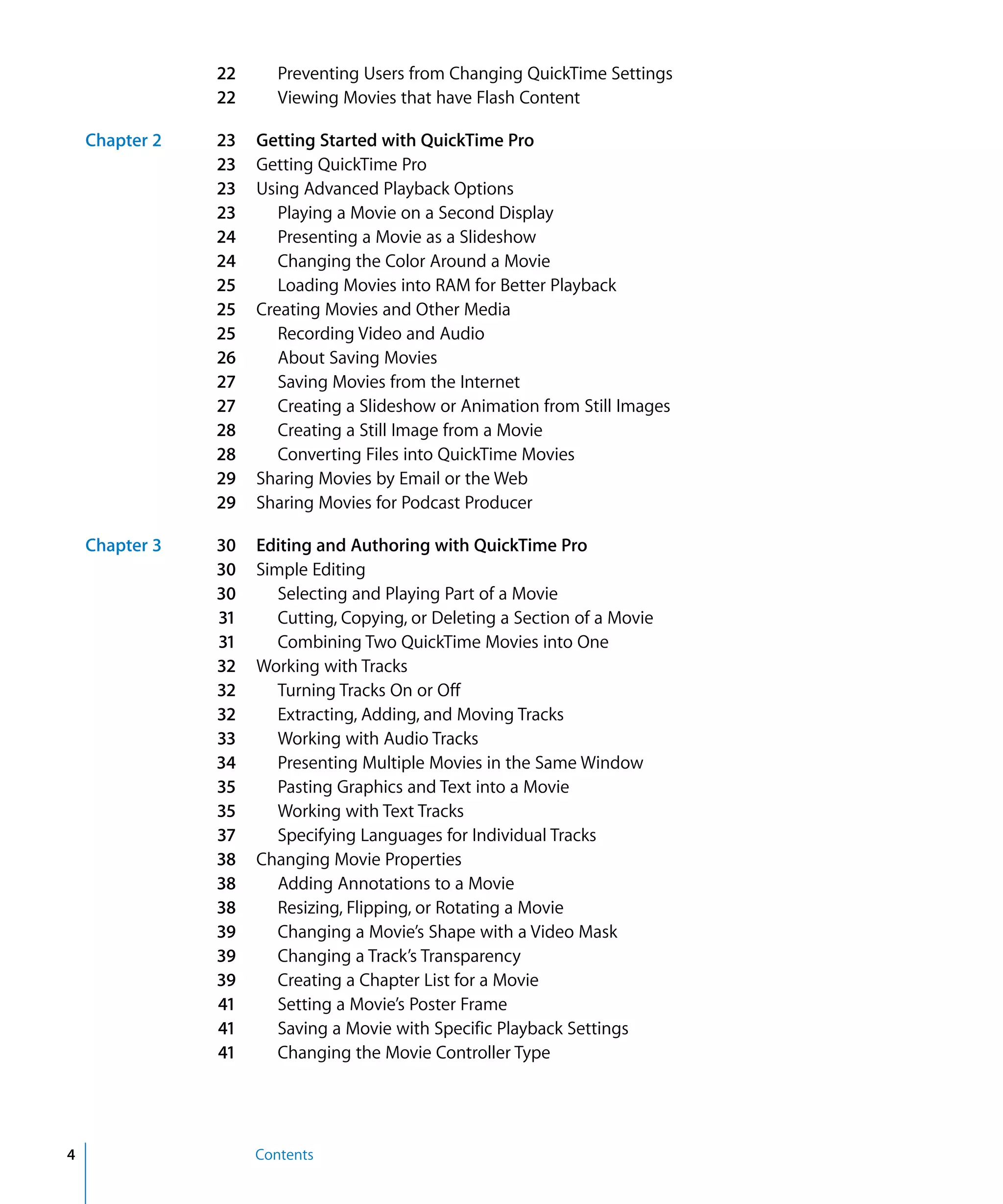 4 Contents
22 Preventing Users from Changing QuickTime Settings
22 Viewing Movies that have Flash Content
Chapter 2 23 Getting Started with QuickTime Pro
23 Getting QuickTime Pro
23 Using Advanced Playback Options
23 Playing a Movie on a Second Display
24 Presenting a Movie as a Slideshow
24 Changing the Color Around a Movie
25 Loading Movies into RAM for Better Playback
25 Creating Movies and Other Media
25 Recording Video and Audio
26 About Saving Movies
27 Saving Movies from the Internet
27 Creating a Slideshow or Animation from Still Images
28 Creating a Still Image from a Movie
28 Converting Files into QuickTime Movies
29 Sharing Movies by Email or the Web
29 Sharing Movies for Podcast Producer
Chapter 3 30 Editing and Authoring with QuickTime Pro
30 Simple Editing
30 Selecting and Playing Part of a Movie
31 Cutting, Copying, or Deleting a Section of a Movie
31 Combining Two QuickTime Movies into One
32 Working with Tracks
32 Turning Tracks On or Off
32 Extracting, Adding, and Moving Tracks
33 Working with Audio Tracks
34 Presenting Multiple Movies in the Same Window
35 Pasting Graphics and Text into a Movie
35 Working with Text Tracks
37 Specifying Languages for Individual Tracks
38 Changing Movie Properties
38 Adding Annotations to a Movie
38 Resizing, Flipping, or Rotating a Movie
39 Changing a Movie’s Shape with a Video Mask
39 Changing a Track’s Transparency
39 Creating a Chapter List for a Movie
41 Setting a Movie’s Poster Frame
41 Saving a Movie with Specific Playback Settings
41 Changing the Movie Controller Type
 