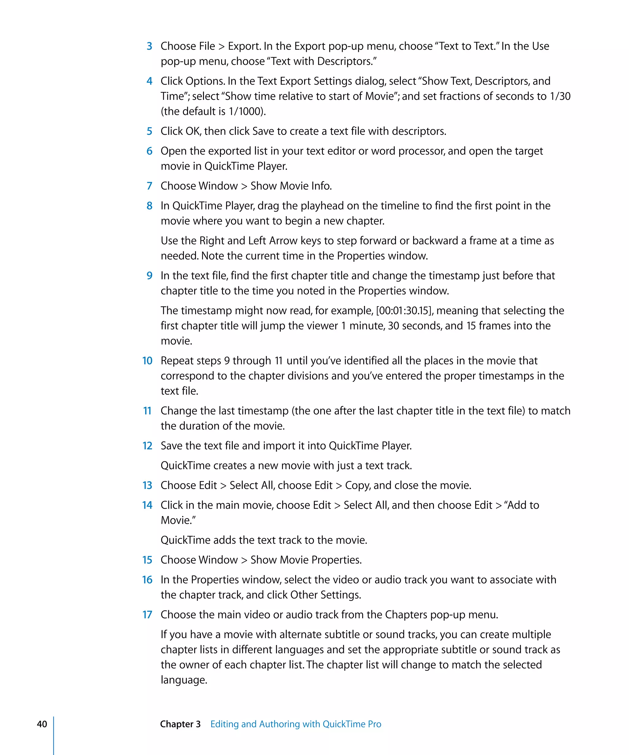 40 Chapter 3 Editing and Authoring with QuickTime Pro
3 Choose File > Export. In the Export pop-up menu, choose “Text to Text.” In the Use
pop-up menu, choose“Text with Descriptors.”
4 Click Options. In the Text Export Settings dialog, select“Show Text, Descriptors, and
Time”; select“Show time relative to start of Movie”; and set fractions of seconds to 1/30
(the default is 1/1000).
5 Click OK, then click Save to create a text file with descriptors.
6 Open the exported list in your text editor or word processor, and open the target
movie in QuickTime Player.
7 Choose Window > Show Movie Info.
8 In QuickTime Player, drag the playhead on the timeline to find the first point in the
movie where you want to begin a new chapter.
Use the Right and Left Arrow keys to step forward or backward a frame at a time as
needed. Note the current time in the Properties window.
9 In the text file, find the first chapter title and change the timestamp just before that
chapter title to the time you noted in the Properties window.
The timestamp might now read, for example, [00:01:30.15], meaning that selecting the
first chapter title will jump the viewer 1 minute, 30 seconds, and 15 frames into the
movie.
10 Repeat steps 9 through 11 until you’ve identified all the places in the movie that
correspond to the chapter divisions and you’ve entered the proper timestamps in the
text file.
11 Change the last timestamp (the one after the last chapter title in the text file) to match
the duration of the movie.
12 Save the text file and import it into QuickTime Player.
QuickTime creates a new movie with just a text track.
13 Choose Edit > Select All, choose Edit > Copy, and close the movie.
14 Click in the main movie, choose Edit > Select All, and then choose Edit >“Add to
Movie.”
QuickTime adds the text track to the movie.
15 Choose Window > Show Movie Properties.
16 In the Properties window, select the video or audio track you want to associate with
the chapter track, and click Other Settings.
17 Choose the main video or audio track from the Chapters pop-up menu.
If you have a movie with alternate subtitle or sound tracks, you can create multiple
chapter lists in different languages and set the appropriate subtitle or sound track as
the owner of each chapter list. The chapter list will change to match the selected
language.
 