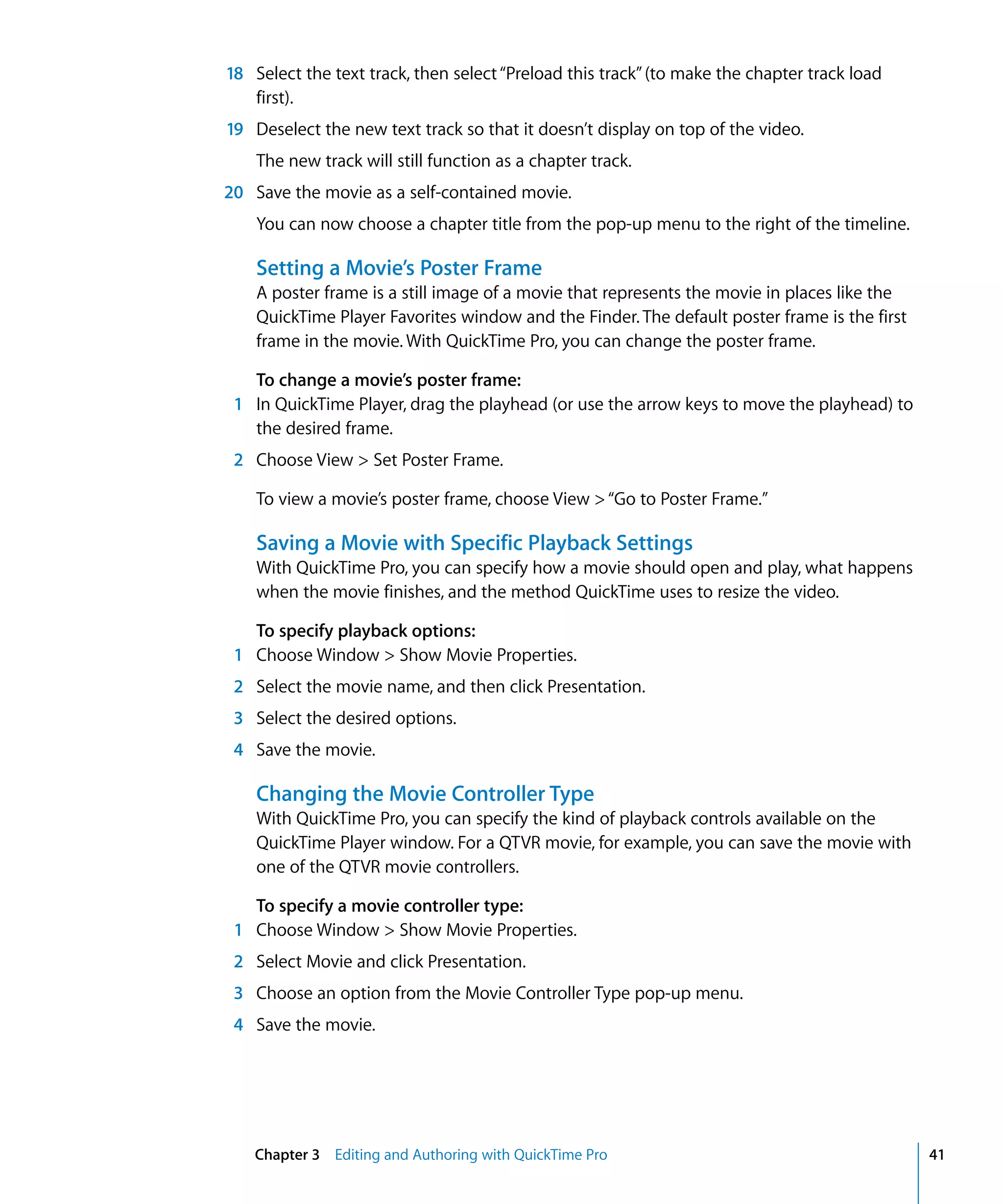 Chapter 3 Editing and Authoring with QuickTime Pro 41
18 Select the text track, then select“Preload this track”(to make the chapter track load
first).
19 Deselect the new text track so that it doesn’t display on top of the video.
The new track will still function as a chapter track.
20 Save the movie as a self-contained movie.
You can now choose a chapter title from the pop-up menu to the right of the timeline.
Setting a Movie’s Poster Frame
A poster frame is a still image of a movie that represents the movie in places like the
QuickTime Player Favorites window and the Finder. The default poster frame is the first
frame in the movie. With QuickTime Pro, you can change the poster frame.
To change a movie’s poster frame:
1 In QuickTime Player, drag the playhead (or use the arrow keys to move the playhead) to
the desired frame.
2 Choose View > Set Poster Frame.
To view a movie’s poster frame, choose View >“Go to Poster Frame.”
Saving a Movie with Specific Playback Settings
With QuickTime Pro, you can specify how a movie should open and play, what happens
when the movie finishes, and the method QuickTime uses to resize the video.
To specify playback options:
1 Choose Window > Show Movie Properties.
2 Select the movie name, and then click Presentation.
3 Select the desired options.
4 Save the movie.
Changing the Movie Controller Type
With QuickTime Pro, you can specify the kind of playback controls available on the
QuickTime Player window. For a QTVR movie, for example, you can save the movie with
one of the QTVR movie controllers.
To specify a movie controller type:
1 Choose Window > Show Movie Properties.
2 Select Movie and click Presentation.
3 Choose an option from the Movie Controller Type pop-up menu.
4 Save the movie.
 