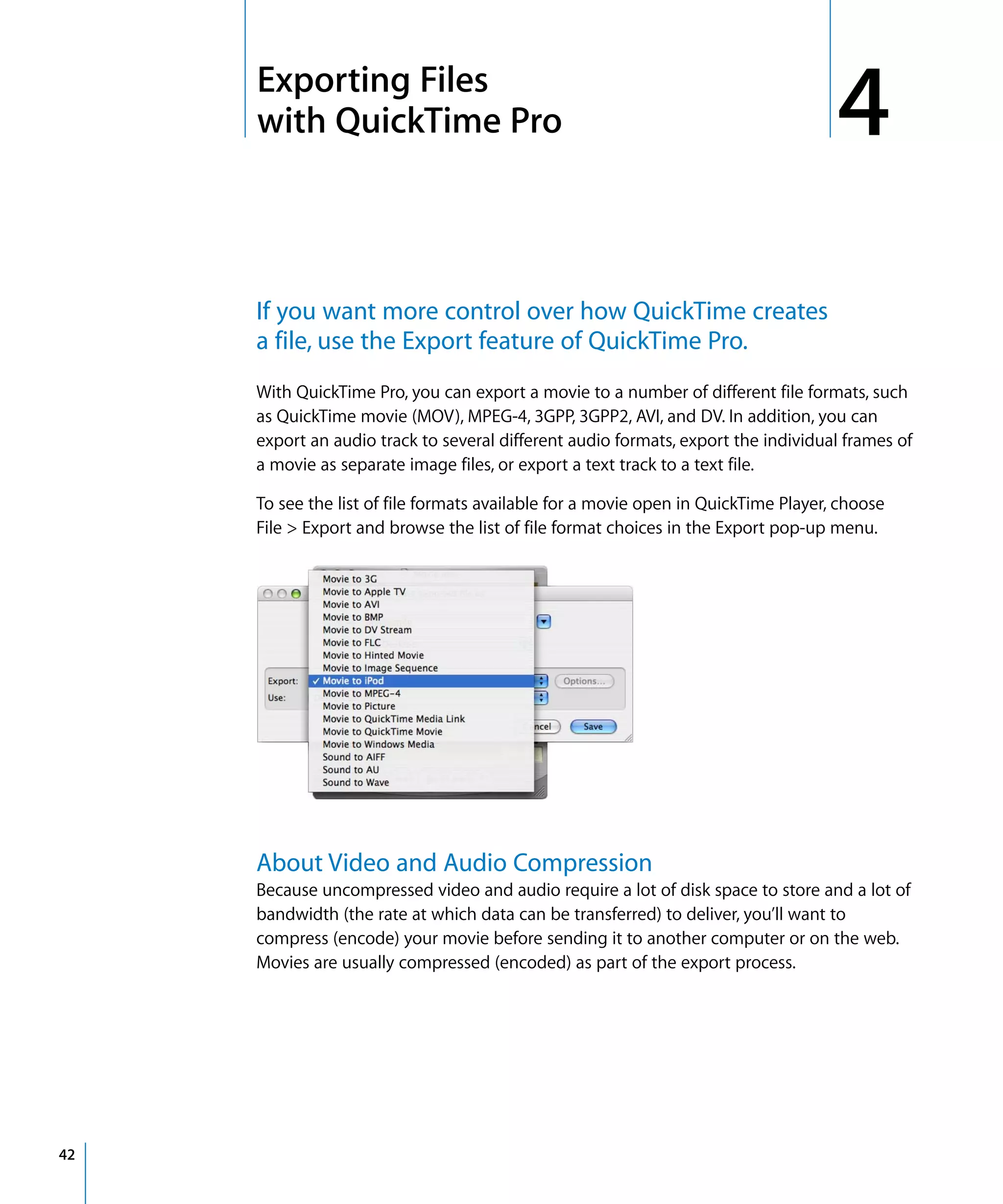 4
42
4 Exporting Files
with QuickTime Pro
If you want more control over how QuickTime creates
a file, use the Export feature of QuickTime Pro.
With QuickTime Pro, you can export a movie to a number of different file formats, such
as QuickTime movie (MOV), MPEG-4, 3GPP, 3GPP2, AVI, and DV. In addition, you can
export an audio track to several different audio formats, export the individual frames of
a movie as separate image files, or export a text track to a text file.
To see the list of file formats available for a movie open in QuickTime Player, choose
File > Export and browse the list of file format choices in the Export pop-up menu.
About Video and Audio Compression
Because uncompressed video and audio require a lot of disk space to store and a lot of
bandwidth (the rate at which data can be transferred) to deliver, you’ll want to
compress (encode) your movie before sending it to another computer or on the web.
Movies are usually compressed (encoded) as part of the export process.
 