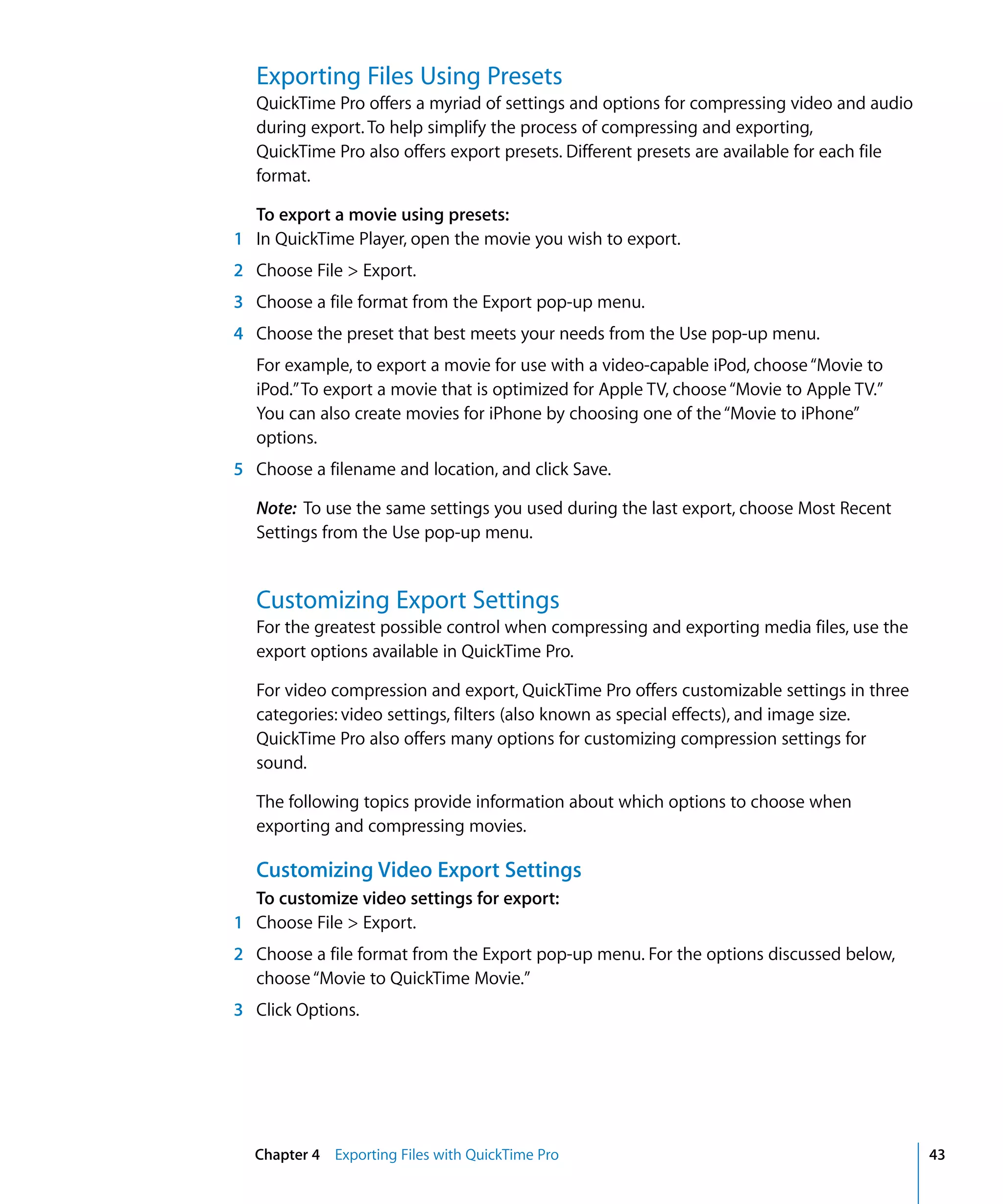 Chapter 4 Exporting Files with QuickTime Pro 43
Exporting Files Using Presets
QuickTime Pro offers a myriad of settings and options for compressing video and audio
during export. To help simplify the process of compressing and exporting,
QuickTime Pro also offers export presets. Different presets are available for each file
format.
To export a movie using presets:
1 In QuickTime Player, open the movie you wish to export.
2 Choose File > Export.
3 Choose a file format from the Export pop-up menu.
4 Choose the preset that best meets your needs from the Use pop-up menu.
For example, to export a movie for use with a video-capable iPod, choose“Movie to
iPod.”To export a movie that is optimized for Apple TV, choose“Movie to Apple TV.”
You can also create movies for iPhone by choosing one of the“Movie to iPhone”
options.
5 Choose a filename and location, and click Save.
Note: To use the same settings you used during the last export, choose Most Recent
Settings from the Use pop-up menu.
Customizing Export Settings
For the greatest possible control when compressing and exporting media files, use the
export options available in QuickTime Pro.
For video compression and export, QuickTime Pro offers customizable settings in three
categories: video settings, filters (also known as special effects), and image size.
QuickTime Pro also offers many options for customizing compression settings for
sound.
The following topics provide information about which options to choose when
exporting and compressing movies.
Customizing Video Export Settings
To customize video settings for export:
1 Choose File > Export.
2 Choose a file format from the Export pop-up menu. For the options discussed below,
choose“Movie to QuickTime Movie.”
3 Click Options.
 