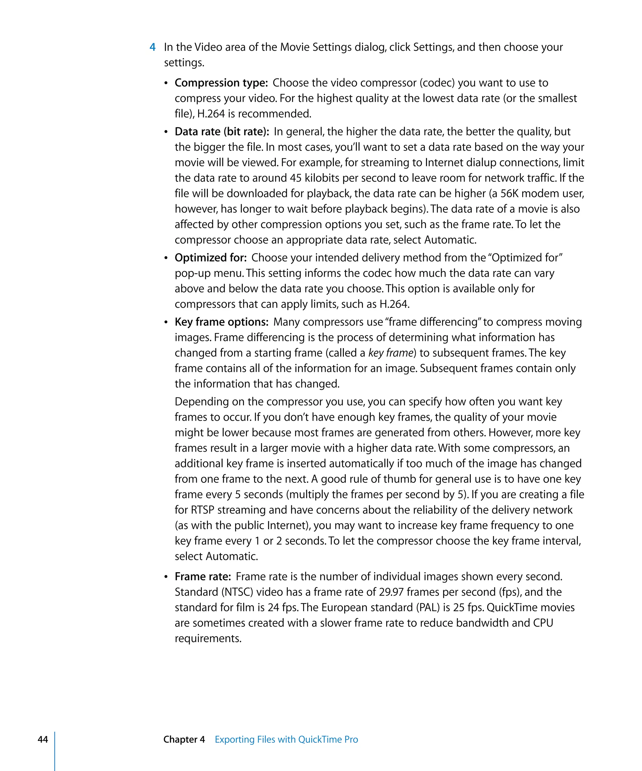 44 Chapter 4 Exporting Files with QuickTime Pro
4 In the Video area of the Movie Settings dialog, click Settings, and then choose your
settings.
Â Compression type: Choose the video compressor (codec) you want to use to
compress your video. For the highest quality at the lowest data rate (or the smallest
file), H.264 is recommended.
Â Data rate (bit rate): In general, the higher the data rate, the better the quality, but
the bigger the file. In most cases, you’ll want to set a data rate based on the way your
movie will be viewed. For example, for streaming to Internet dialup connections, limit
the data rate to around 45 kilobits per second to leave room for network traffic. If the
file will be downloaded for playback, the data rate can be higher (a 56K modem user,
however, has longer to wait before playback begins). The data rate of a movie is also
affected by other compression options you set, such as the frame rate. To let the
compressor choose an appropriate data rate, select Automatic.
Â Optimized for: Choose your intended delivery method from the“Optimized for”
pop-up menu. This setting informs the codec how much the data rate can vary
above and below the data rate you choose. This option is available only for
compressors that can apply limits, such as H.264.
Â Key frame options: Many compressors use“frame differencing”to compress moving
images. Frame differencing is the process of determining what information has
changed from a starting frame (called a key frame) to subsequent frames. The key
frame contains all of the information for an image. Subsequent frames contain only
the information that has changed.
Depending on the compressor you use, you can specify how often you want key
frames to occur. If you don’t have enough key frames, the quality of your movie
might be lower because most frames are generated from others. However, more key
frames result in a larger movie with a higher data rate. With some compressors, an
additional key frame is inserted automatically if too much of the image has changed
from one frame to the next. A good rule of thumb for general use is to have one key
frame every 5 seconds (multiply the frames per second by 5). If you are creating a file
for RTSP streaming and have concerns about the reliability of the delivery network
(as with the public Internet), you may want to increase key frame frequency to one
key frame every 1 or 2 seconds. To let the compressor choose the key frame interval,
select Automatic.
Â Frame rate: Frame rate is the number of individual images shown every second.
Standard (NTSC) video has a frame rate of 29.97 frames per second (fps), and the
standard for film is 24 fps. The European standard (PAL) is 25 fps. QuickTime movies
are sometimes created with a slower frame rate to reduce bandwidth and CPU
requirements.
 
