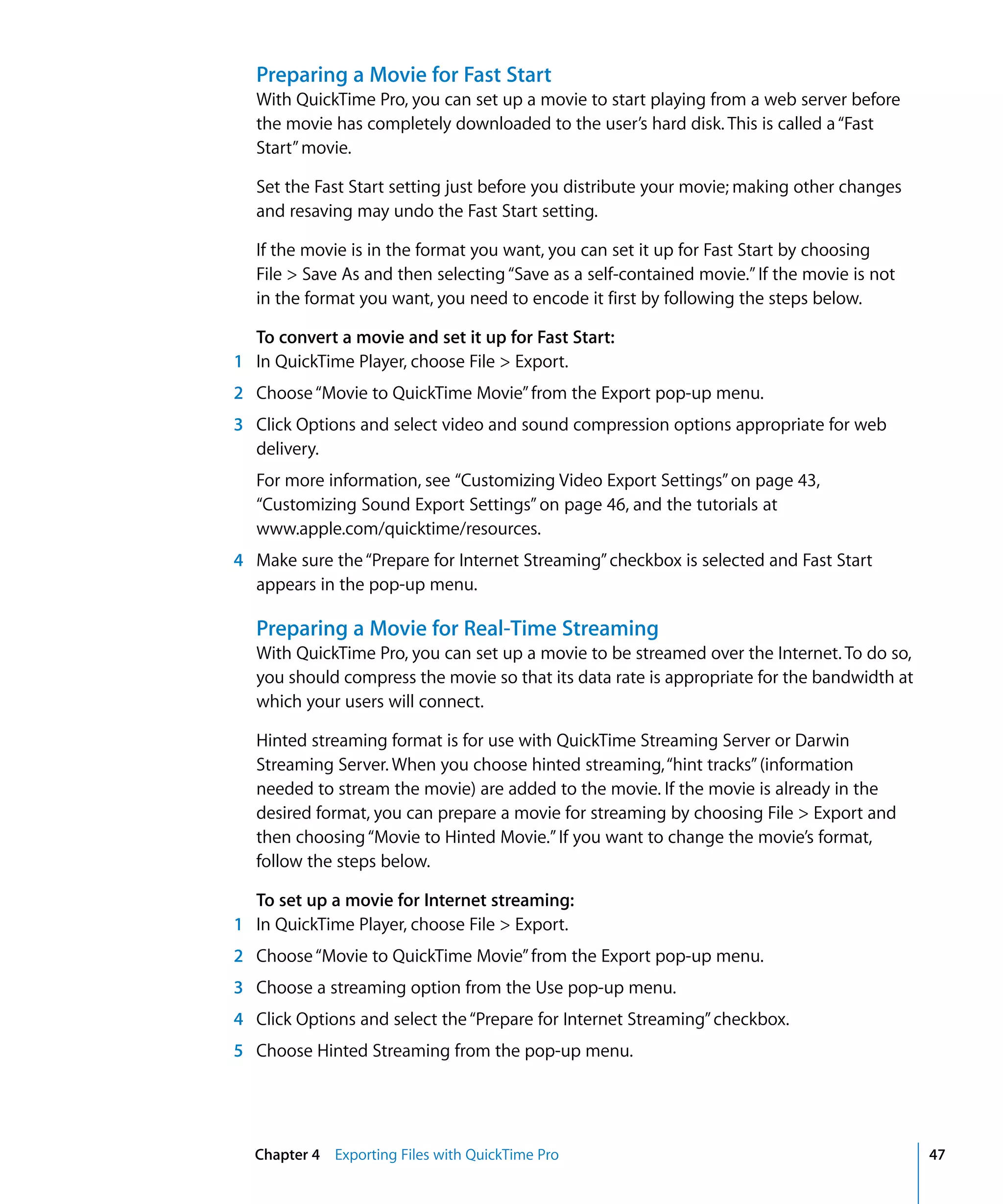 Chapter 4 Exporting Files with QuickTime Pro 47
Preparing a Movie for Fast Start
With QuickTime Pro, you can set up a movie to start playing from a web server before
the movie has completely downloaded to the user’s hard disk. This is called a“Fast
Start”movie.
Set the Fast Start setting just before you distribute your movie; making other changes
and resaving may undo the Fast Start setting.
If the movie is in the format you want, you can set it up for Fast Start by choosing
File > Save As and then selecting“Save as a self-contained movie.”If the movie is not
in the format you want, you need to encode it first by following the steps below.
To convert a movie and set it up for Fast Start:
1 In QuickTime Player, choose File > Export.
2 Choose“Movie to QuickTime Movie”from the Export pop-up menu.
3 Click Options and select video and sound compression options appropriate for web
delivery.
For more information, see “Customizing Video Export Settings”on page 43,
“Customizing Sound Export Settings” on page 46, and the tutorials at
www.apple.com/quicktime/resources.
4 Make sure the“Prepare for Internet Streaming”checkbox is selected and Fast Start
appears in the pop-up menu.
Preparing a Movie for Real-Time Streaming
With QuickTime Pro, you can set up a movie to be streamed over the Internet. To do so,
you should compress the movie so that its data rate is appropriate for the bandwidth at
which your users will connect.
Hinted streaming format is for use with QuickTime Streaming Server or Darwin
Streaming Server. When you choose hinted streaming,“hint tracks”(information
needed to stream the movie) are added to the movie. If the movie is already in the
desired format, you can prepare a movie for streaming by choosing File > Export and
then choosing“Movie to Hinted Movie.”If you want to change the movie’s format,
follow the steps below.
To set up a movie for Internet streaming:
1 In QuickTime Player, choose File > Export.
2 Choose“Movie to QuickTime Movie”from the Export pop-up menu.
3 Choose a streaming option from the Use pop-up menu.
4 Click Options and select the“Prepare for Internet Streaming”checkbox.
5 Choose Hinted Streaming from the pop-up menu.
 