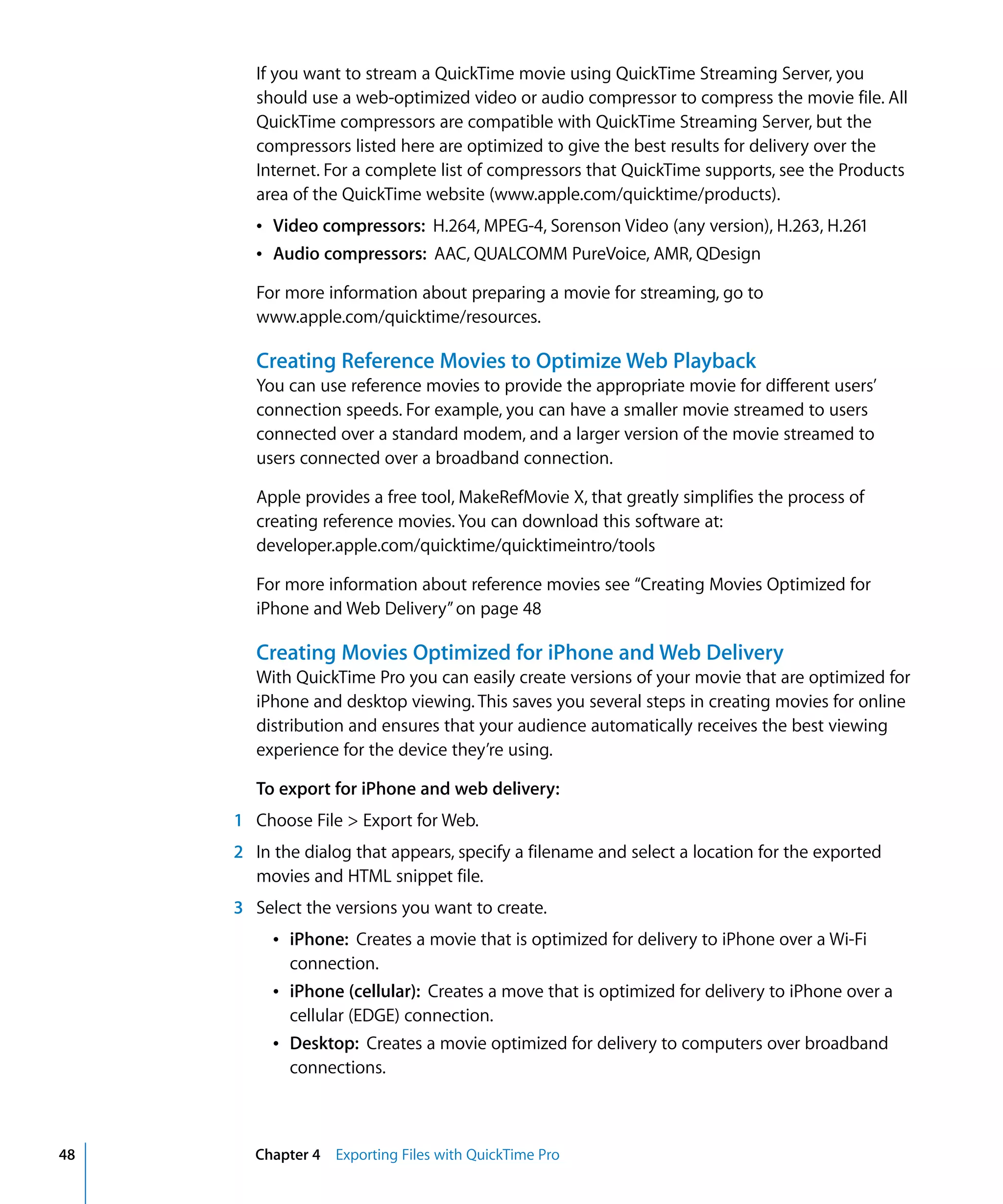48 Chapter 4 Exporting Files with QuickTime Pro
If you want to stream a QuickTime movie using QuickTime Streaming Server, you
should use a web-optimized video or audio compressor to compress the movie file. All
QuickTime compressors are compatible with QuickTime Streaming Server, but the
compressors listed here are optimized to give the best results for delivery over the
Internet. For a complete list of compressors that QuickTime supports, see the Products
area of the QuickTime website (www.apple.com/quicktime/products).
Â Video compressors: H.264, MPEG-4, Sorenson Video (any version), H.263, H.261
Â Audio compressors: AAC, QUALCOMM PureVoice, AMR, QDesign
For more information about preparing a movie for streaming, go to
www.apple.com/quicktime/resources.
Creating Reference Movies to Optimize Web Playback
You can use reference movies to provide the appropriate movie for different users’
connection speeds. For example, you can have a smaller movie streamed to users
connected over a standard modem, and a larger version of the movie streamed to
users connected over a broadband connection.
Apple provides a free tool, MakeRefMovie X, that greatly simplifies the process of
creating reference movies. You can download this software at:
developer.apple.com/quicktime/quicktimeintro/tools
For more information about reference movies see “Creating Movies Optimized for
iPhone and Web Delivery”on page 48
Creating Movies Optimized for iPhone and Web Delivery
With QuickTime Pro you can easily create versions of your movie that are optimized for
iPhone and desktop viewing. This saves you several steps in creating movies for online
distribution and ensures that your audience automatically receives the best viewing
experience for the device they’re using.
To export for iPhone and web delivery:
1 Choose File > Export for Web.
2 In the dialog that appears, specify a filename and select a location for the exported
movies and HTML snippet file.
3 Select the versions you want to create.
Â iPhone: Creates a movie that is optimized for delivery to iPhone over a Wi-Fi
connection.
Â iPhone (cellular): Creates a move that is optimized for delivery to iPhone over a
cellular (EDGE) connection.
Â Desktop: Creates a movie optimized for delivery to computers over broadband
connections.
 