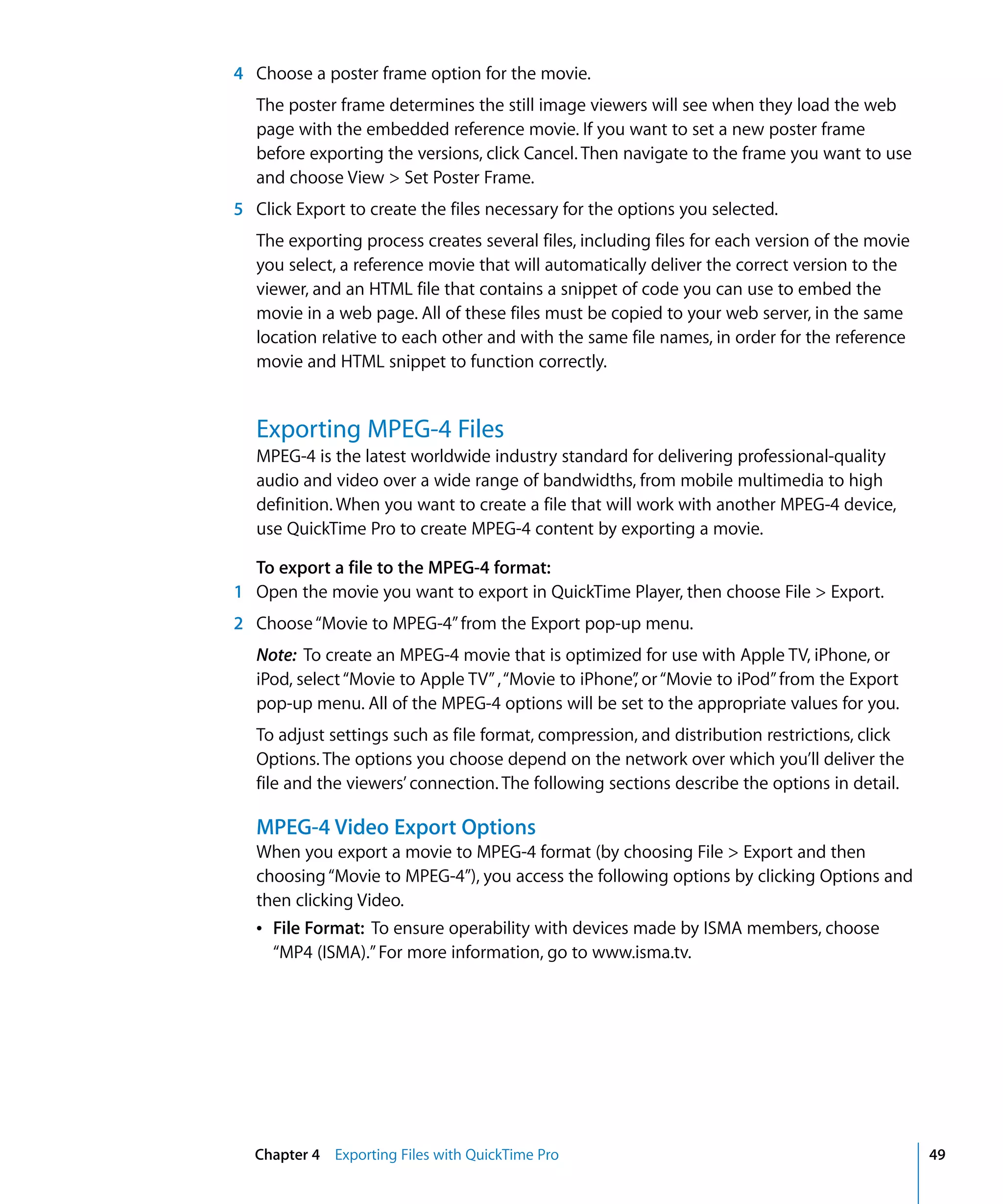 Chapter 4 Exporting Files with QuickTime Pro 49
4 Choose a poster frame option for the movie.
The poster frame determines the still image viewers will see when they load the web
page with the embedded reference movie. If you want to set a new poster frame
before exporting the versions, click Cancel. Then navigate to the frame you want to use
and choose View > Set Poster Frame.
5 Click Export to create the files necessary for the options you selected.
The exporting process creates several files, including files for each version of the movie
you select, a reference movie that will automatically deliver the correct version to the
viewer, and an HTML file that contains a snippet of code you can use to embed the
movie in a web page. All of these files must be copied to your web server, in the same
location relative to each other and with the same file names, in order for the reference
movie and HTML snippet to function correctly.
Exporting MPEG-4 Files
MPEG-4 is the latest worldwide industry standard for delivering professional-quality
audio and video over a wide range of bandwidths, from mobile multimedia to high
definition. When you want to create a file that will work with another MPEG-4 device,
use QuickTime Pro to create MPEG-4 content by exporting a movie.
To export a file to the MPEG-4 format:
1 Open the movie you want to export in QuickTime Player, then choose File > Export.
2 Choose“Movie to MPEG-4”from the Export pop-up menu.
Note: To create an MPEG-4 movie that is optimized for use with Apple TV, iPhone, or
iPod, select“Movie to Apple TV”,“Movie to iPhone”, or“Movie to iPod”from the Export
pop-up menu. All of the MPEG-4 options will be set to the appropriate values for you.
To adjust settings such as file format, compression, and distribution restrictions, click
Options. The options you choose depend on the network over which you’ll deliver the
file and the viewers’ connection. The following sections describe the options in detail.
MPEG-4 Video Export Options
When you export a movie to MPEG-4 format (by choosing File > Export and then
choosing“Movie to MPEG-4”), you access the following options by clicking Options and
then clicking Video.
Â File Format: To ensure operability with devices made by ISMA members, choose
“MP4 (ISMA).”For more information, go to www.isma.tv.
 