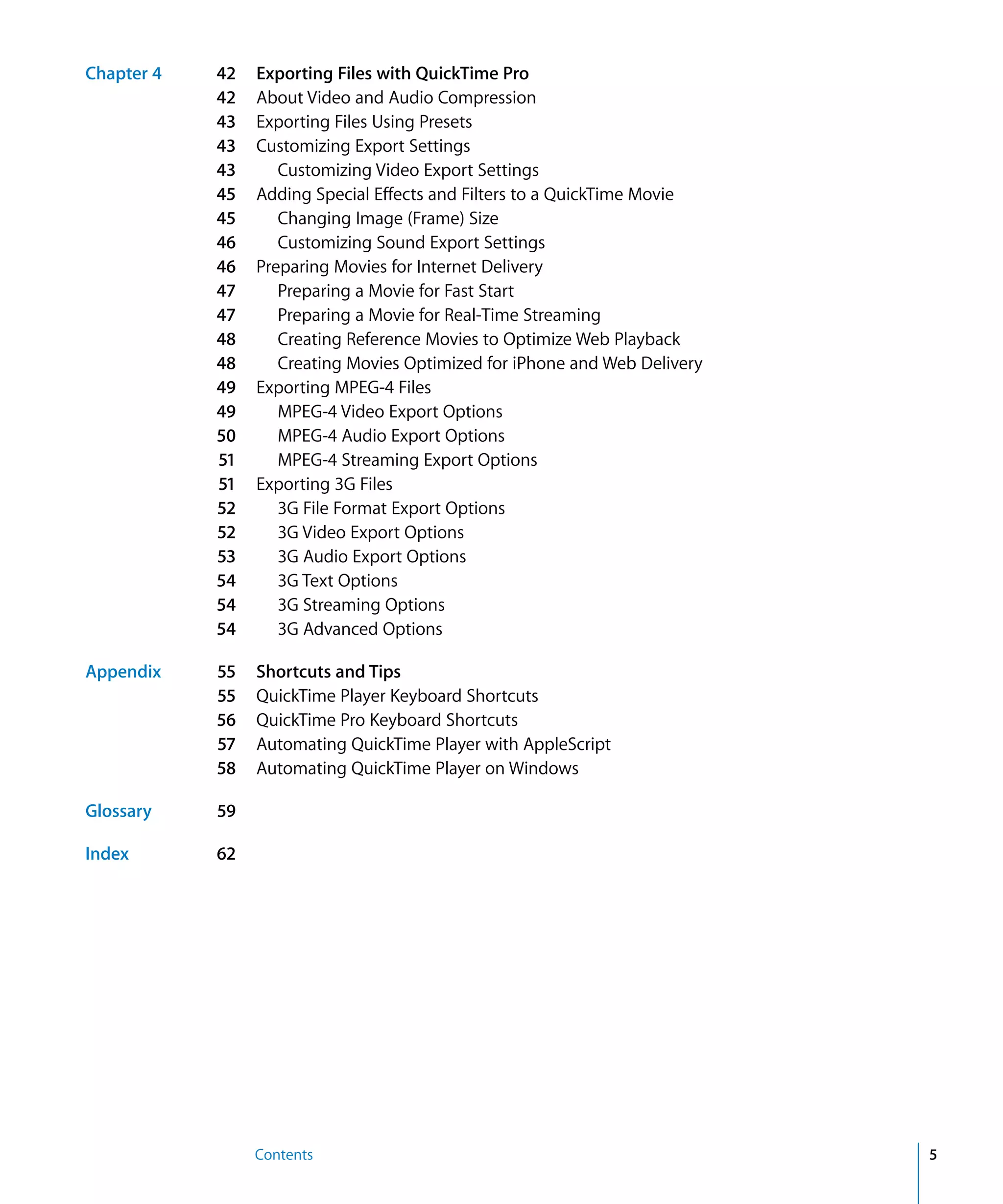 Contents 5
Chapter 4 42 Exporting Files with QuickTime Pro
42 About Video and Audio Compression
43 Exporting Files Using Presets
43 Customizing Export Settings
43 Customizing Video Export Settings
45 Adding Special Effects and Filters to a QuickTime Movie
45 Changing Image (Frame) Size
46 Customizing Sound Export Settings
46 Preparing Movies for Internet Delivery
47 Preparing a Movie for Fast Start
47 Preparing a Movie for Real-Time Streaming
48 Creating Reference Movies to Optimize Web Playback
48 Creating Movies Optimized for iPhone and Web Delivery
49 Exporting MPEG-4 Files
49 MPEG-4 Video Export Options
50 MPEG-4 Audio Export Options
51 MPEG-4 Streaming Export Options
51 Exporting 3G Files
52 3G File Format Export Options
52 3G Video Export Options
53 3G Audio Export Options
54 3G Text Options
54 3G Streaming Options
54 3G Advanced Options
Appendix 55 Shortcuts and Tips
55 QuickTime Player Keyboard Shortcuts
56 QuickTime Pro Keyboard Shortcuts
57 Automating QuickTime Player with AppleScript
58 Automating QuickTime Player on Windows
Glossary 59
Index 62
 