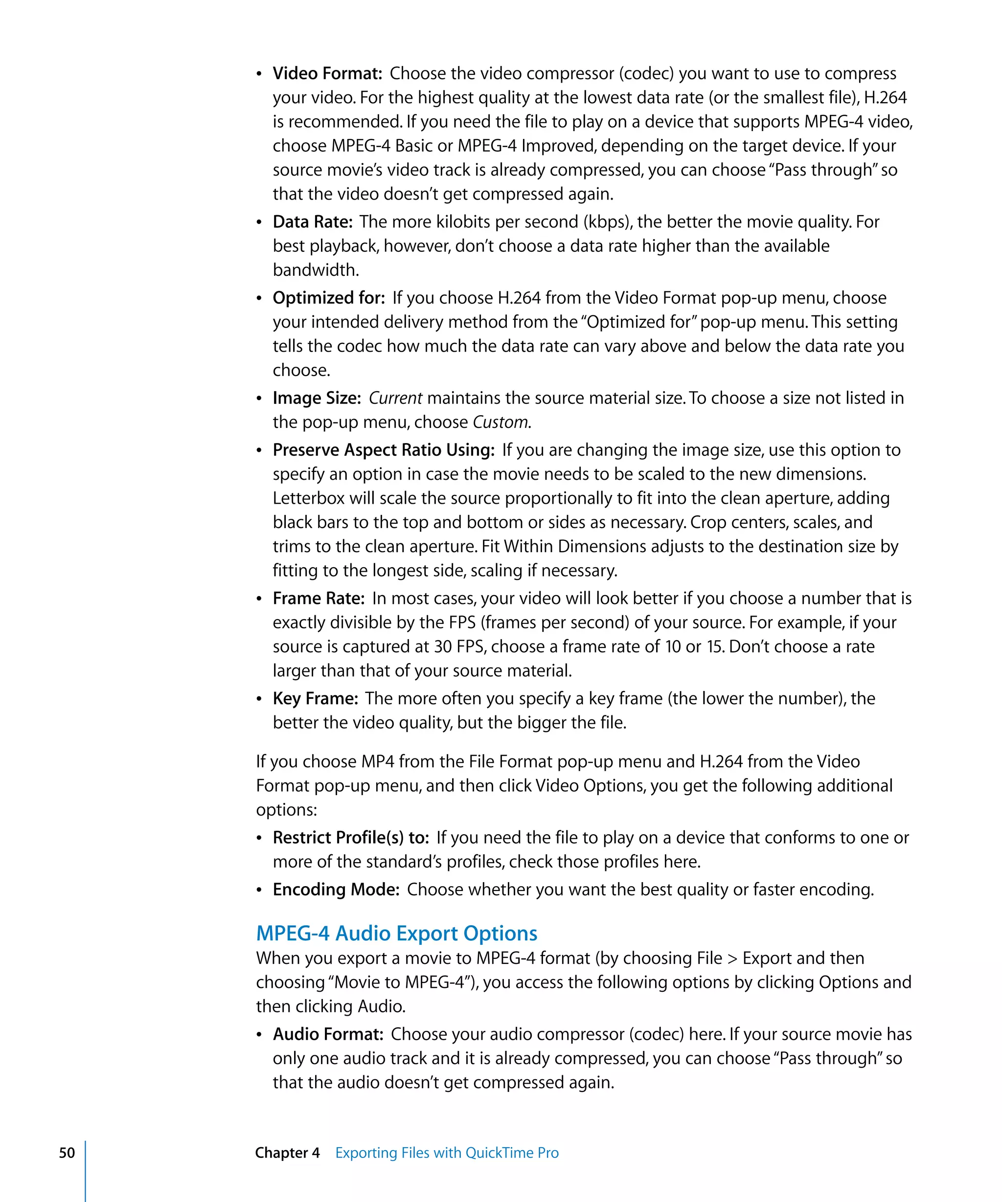 50 Chapter 4 Exporting Files with QuickTime Pro
Â Video Format: Choose the video compressor (codec) you want to use to compress
your video. For the highest quality at the lowest data rate (or the smallest file), H.264
is recommended. If you need the file to play on a device that supports MPEG-4 video,
choose MPEG-4 Basic or MPEG-4 Improved, depending on the target device. If your
source movie’s video track is already compressed, you can choose“Pass through”so
that the video doesn’t get compressed again.
Â Data Rate: The more kilobits per second (kbps), the better the movie quality. For
best playback, however, don’t choose a data rate higher than the available
bandwidth.
Â Optimized for: If you choose H.264 from the Video Format pop-up menu, choose
your intended delivery method from the“Optimized for”pop-up menu. This setting
tells the codec how much the data rate can vary above and below the data rate you
choose.
Â Image Size: Current maintains the source material size. To choose a size not listed in
the pop-up menu, choose Custom.
Â Preserve Aspect Ratio Using: If you are changing the image size, use this option to
specify an option in case the movie needs to be scaled to the new dimensions.
Letterbox will scale the source proportionally to fit into the clean aperture, adding
black bars to the top and bottom or sides as necessary. Crop centers, scales, and
trims to the clean aperture. Fit Within Dimensions adjusts to the destination size by
fitting to the longest side, scaling if necessary.
Â Frame Rate: In most cases, your video will look better if you choose a number that is
exactly divisible by the FPS (frames per second) of your source. For example, if your
source is captured at 30 FPS, choose a frame rate of 10 or 15. Don’t choose a rate
larger than that of your source material.
Â Key Frame: The more often you specify a key frame (the lower the number), the
better the video quality, but the bigger the file.
If you choose MP4 from the File Format pop-up menu and H.264 from the Video
Format pop-up menu, and then click Video Options, you get the following additional
options:
Â Restrict Profile(s) to: If you need the file to play on a device that conforms to one or
more of the standard’s profiles, check those profiles here.
Â Encoding Mode: Choose whether you want the best quality or faster encoding.
MPEG-4 Audio Export Options
When you export a movie to MPEG-4 format (by choosing File > Export and then
choosing“Movie to MPEG-4”), you access the following options by clicking Options and
then clicking Audio.
Â Audio Format: Choose your audio compressor (codec) here. If your source movie has
only one audio track and it is already compressed, you can choose“Pass through”so
that the audio doesn’t get compressed again.
 