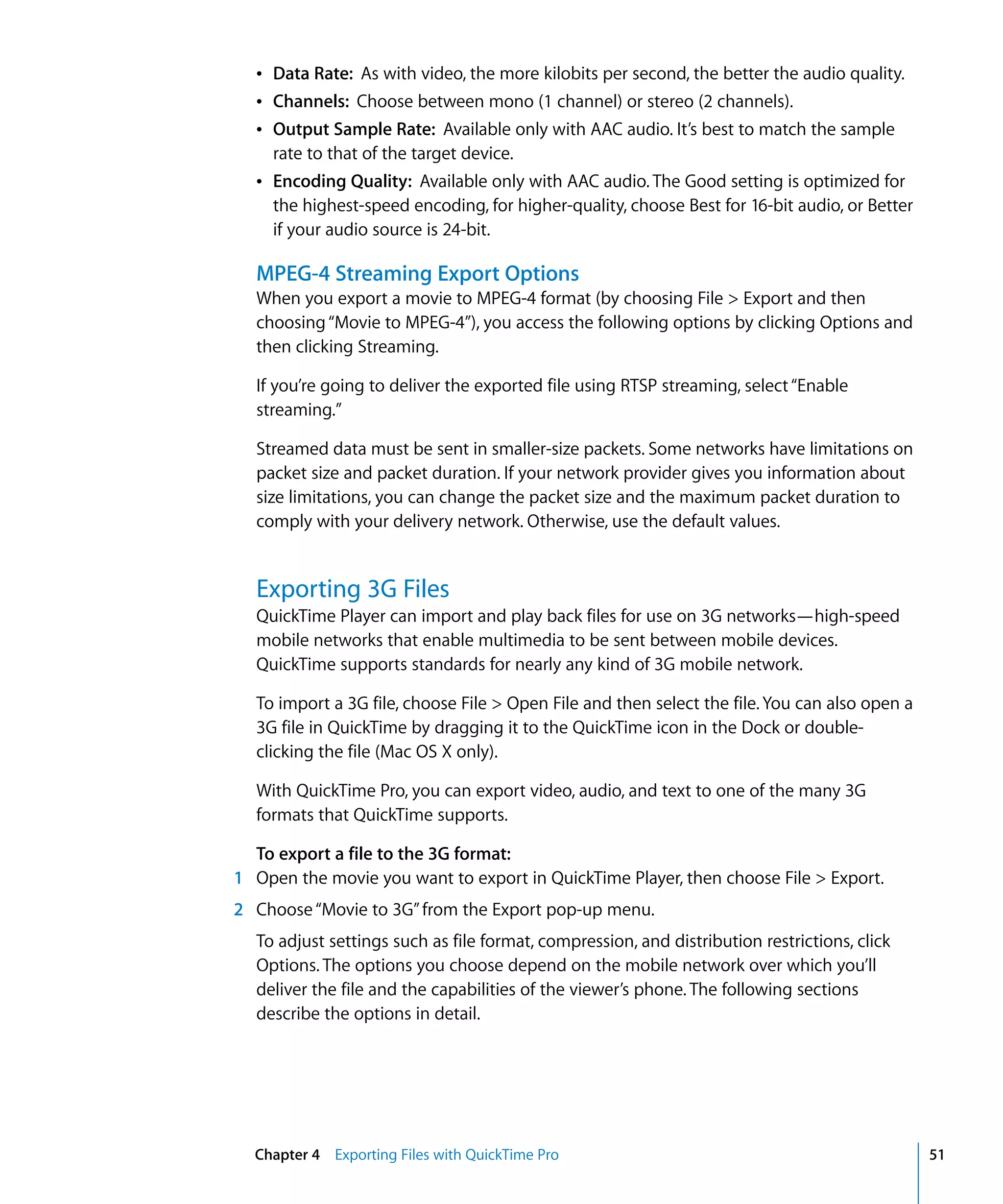 Chapter 4 Exporting Files with QuickTime Pro 51
Â Data Rate: As with video, the more kilobits per second, the better the audio quality.
Â Channels: Choose between mono (1 channel) or stereo (2 channels).
Â Output Sample Rate: Available only with AAC audio. It’s best to match the sample
rate to that of the target device.
Â Encoding Quality: Available only with AAC audio. The Good setting is optimized for
the highest-speed encoding, for higher-quality, choose Best for 16-bit audio, or Better
if your audio source is 24-bit.
MPEG-4 Streaming Export Options
When you export a movie to MPEG-4 format (by choosing File > Export and then
choosing“Movie to MPEG-4”), you access the following options by clicking Options and
then clicking Streaming.
If you’re going to deliver the exported file using RTSP streaming, select“Enable
streaming.”
Streamed data must be sent in smaller-size packets. Some networks have limitations on
packet size and packet duration. If your network provider gives you information about
size limitations, you can change the packet size and the maximum packet duration to
comply with your delivery network. Otherwise, use the default values.
Exporting 3G Files
QuickTime Player can import and play back files for use on 3G networks—high-speed
mobile networks that enable multimedia to be sent between mobile devices.
QuickTime supports standards for nearly any kind of 3G mobile network.
To import a 3G file, choose File > Open File and then select the file. You can also open a
3G file in QuickTime by dragging it to the QuickTime icon in the Dock or double-
clicking the file (Mac OS X only).
With QuickTime Pro, you can export video, audio, and text to one of the many 3G
formats that QuickTime supports.
To export a file to the 3G format:
1 Open the movie you want to export in QuickTime Player, then choose File > Export.
2 Choose“Movie to 3G”from the Export pop-up menu.
To adjust settings such as file format, compression, and distribution restrictions, click
Options. The options you choose depend on the mobile network over which you’ll
deliver the file and the capabilities of the viewer’s phone. The following sections
describe the options in detail.
 