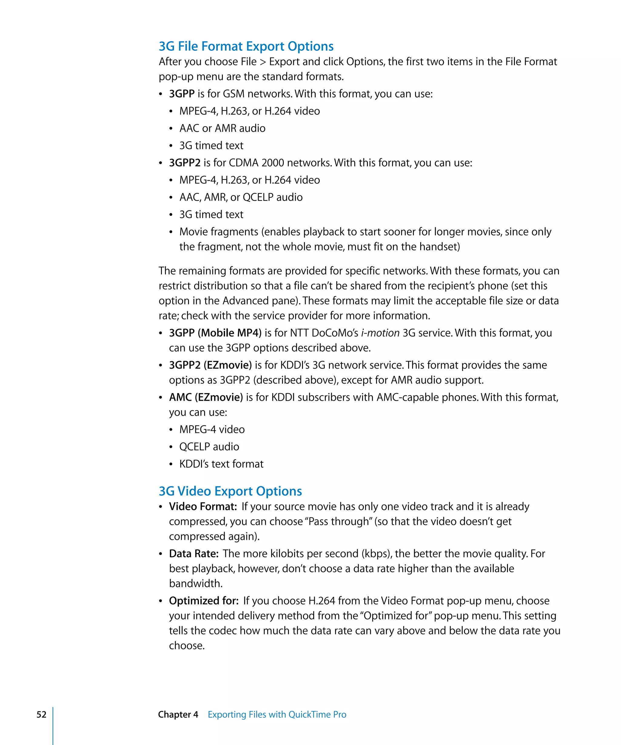 52 Chapter 4 Exporting Files with QuickTime Pro
3G File Format Export Options
After you choose File > Export and click Options, the first two items in the File Format
pop-up menu are the standard formats.
Â 3GPP is for GSM networks. With this format, you can use:
Â MPEG-4, H.263, or H.264 video
Â AAC or AMR audio
Â 3G timed text
Â 3GPP2 is for CDMA 2000 networks. With this format, you can use:
Â MPEG-4, H.263, or H.264 video
Â AAC, AMR, or QCELP audio
Â 3G timed text
Â Movie fragments (enables playback to start sooner for longer movies, since only
the fragment, not the whole movie, must fit on the handset)
The remaining formats are provided for specific networks. With these formats, you can
restrict distribution so that a file can’t be shared from the recipient’s phone (set this
option in the Advanced pane). These formats may limit the acceptable file size or data
rate; check with the service provider for more information.
Â 3GPP (Mobile MP4) is for NTT DoCoMo’s i-motion 3G service. With this format, you
can use the 3GPP options described above.
Â 3GPP2 (EZmovie) is for KDDI’s 3G network service. This format provides the same
options as 3GPP2 (described above), except for AMR audio support.
Â AMC (EZmovie) is for KDDI subscribers with AMC-capable phones. With this format,
you can use:
Â MPEG-4 video
Â QCELP audio
Â KDDI’s text format
3G Video Export Options
Â Video Format: If your source movie has only one video track and it is already
compressed, you can choose“Pass through”(so that the video doesn’t get
compressed again).
Â Data Rate: The more kilobits per second (kbps), the better the movie quality. For
best playback, however, don’t choose a data rate higher than the available
bandwidth.
Â Optimized for: If you choose H.264 from the Video Format pop-up menu, choose
your intended delivery method from the“Optimized for”pop-up menu. This setting
tells the codec how much the data rate can vary above and below the data rate you
choose.
 