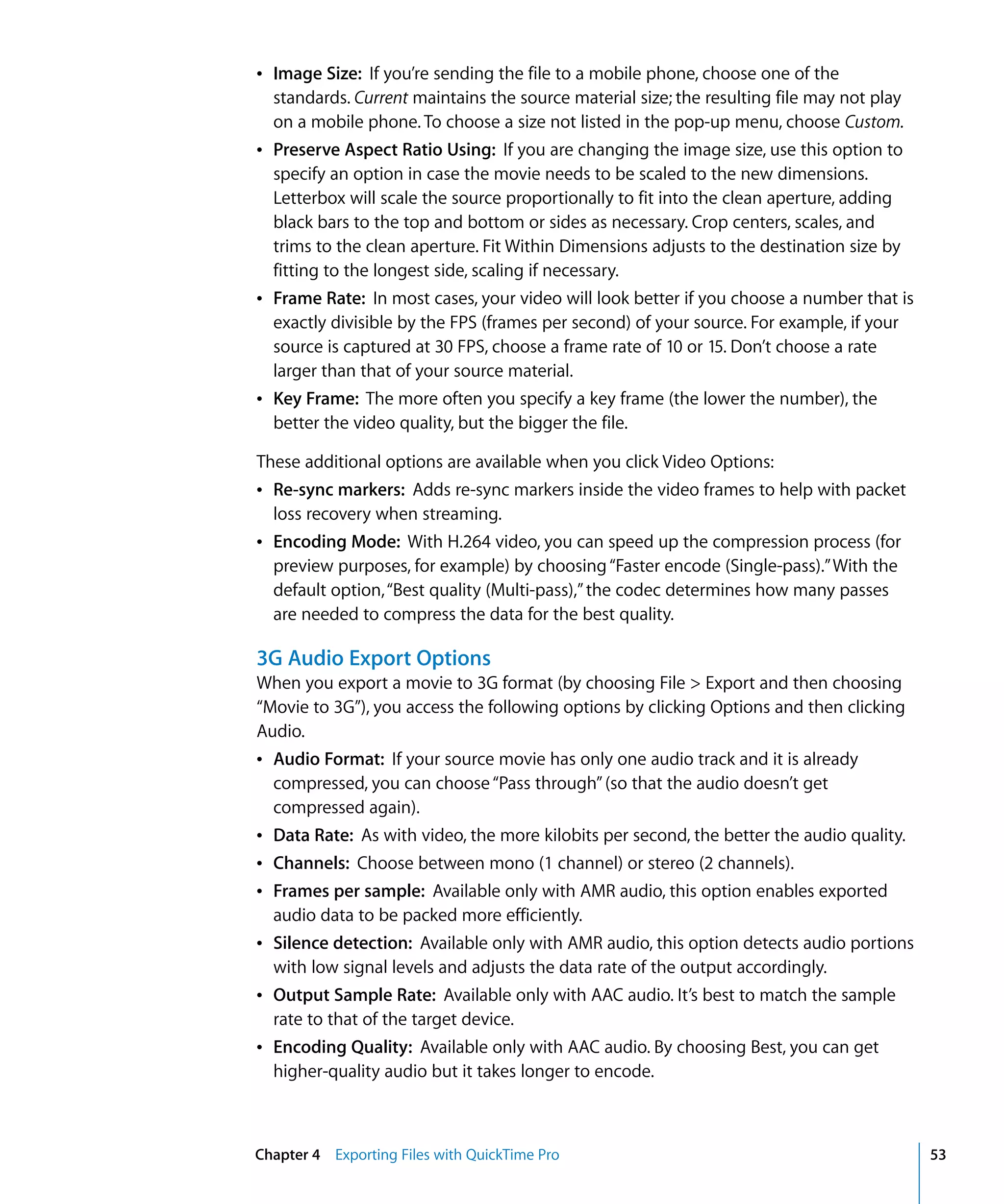 Chapter 4 Exporting Files with QuickTime Pro 53
Â Image Size: If you’re sending the file to a mobile phone, choose one of the
standards. Current maintains the source material size; the resulting file may not play
on a mobile phone. To choose a size not listed in the pop-up menu, choose Custom.
Â Preserve Aspect Ratio Using: If you are changing the image size, use this option to
specify an option in case the movie needs to be scaled to the new dimensions.
Letterbox will scale the source proportionally to fit into the clean aperture, adding
black bars to the top and bottom or sides as necessary. Crop centers, scales, and
trims to the clean aperture. Fit Within Dimensions adjusts to the destination size by
fitting to the longest side, scaling if necessary.
Â Frame Rate: In most cases, your video will look better if you choose a number that is
exactly divisible by the FPS (frames per second) of your source. For example, if your
source is captured at 30 FPS, choose a frame rate of 10 or 15. Don’t choose a rate
larger than that of your source material.
Â Key Frame: The more often you specify a key frame (the lower the number), the
better the video quality, but the bigger the file.
These additional options are available when you click Video Options:
Â Re-sync markers: Adds re-sync markers inside the video frames to help with packet
loss recovery when streaming.
Â Encoding Mode: With H.264 video, you can speed up the compression process (for
preview purposes, for example) by choosing“Faster encode (Single-pass).”With the
default option,“Best quality (Multi-pass),”the codec determines how many passes
are needed to compress the data for the best quality.
3G Audio Export Options
When you export a movie to 3G format (by choosing File > Export and then choosing
“Movie to 3G”), you access the following options by clicking Options and then clicking
Audio.
Â Audio Format: If your source movie has only one audio track and it is already
compressed, you can choose“Pass through”(so that the audio doesn’t get
compressed again).
Â Data Rate: As with video, the more kilobits per second, the better the audio quality.
Â Channels: Choose between mono (1 channel) or stereo (2 channels).
Â Frames per sample: Available only with AMR audio, this option enables exported
audio data to be packed more efficiently.
Â Silence detection: Available only with AMR audio, this option detects audio portions
with low signal levels and adjusts the data rate of the output accordingly.
Â Output Sample Rate: Available only with AAC audio. It’s best to match the sample
rate to that of the target device.
Â Encoding Quality: Available only with AAC audio. By choosing Best, you can get
higher-quality audio but it takes longer to encode.
 