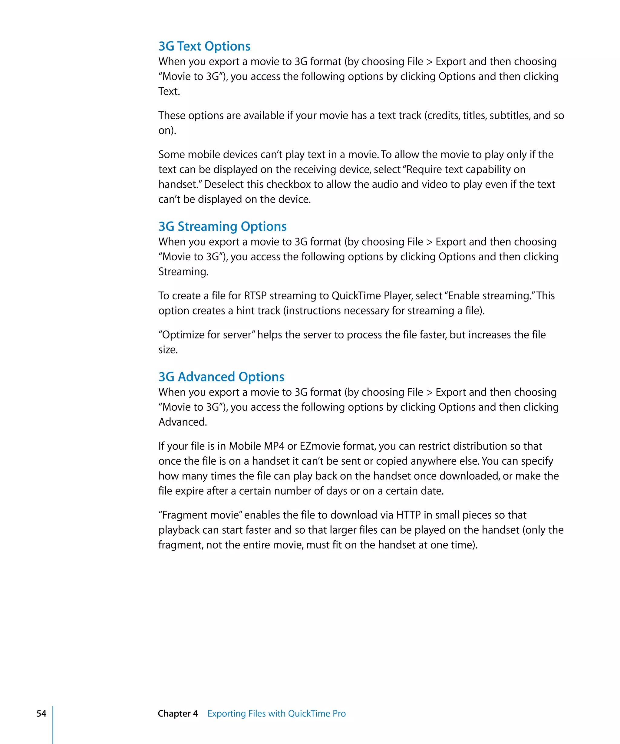 54 Chapter 4 Exporting Files with QuickTime Pro
3G Text Options
When you export a movie to 3G format (by choosing File > Export and then choosing
“Movie to 3G”), you access the following options by clicking Options and then clicking
Text.
These options are available if your movie has a text track (credits, titles, subtitles, and so
on).
Some mobile devices can’t play text in a movie. To allow the movie to play only if the
text can be displayed on the receiving device, select“Require text capability on
handset.”Deselect this checkbox to allow the audio and video to play even if the text
can’t be displayed on the device.
3G Streaming Options
When you export a movie to 3G format (by choosing File > Export and then choosing
“Movie to 3G”), you access the following options by clicking Options and then clicking
Streaming.
To create a file for RTSP streaming to QuickTime Player, select“Enable streaming.”This
option creates a hint track (instructions necessary for streaming a file).
“Optimize for server”helps the server to process the file faster, but increases the file
size.
3G Advanced Options
When you export a movie to 3G format (by choosing File > Export and then choosing
“Movie to 3G”), you access the following options by clicking Options and then clicking
Advanced.
If your file is in Mobile MP4 or EZmovie format, you can restrict distribution so that
once the file is on a handset it can’t be sent or copied anywhere else. You can specify
how many times the file can play back on the handset once downloaded, or make the
file expire after a certain number of days or on a certain date.
“Fragment movie”enables the file to download via HTTP in small pieces so that
playback can start faster and so that larger files can be played on the handset (only the
fragment, not the entire movie, must fit on the handset at one time).
 