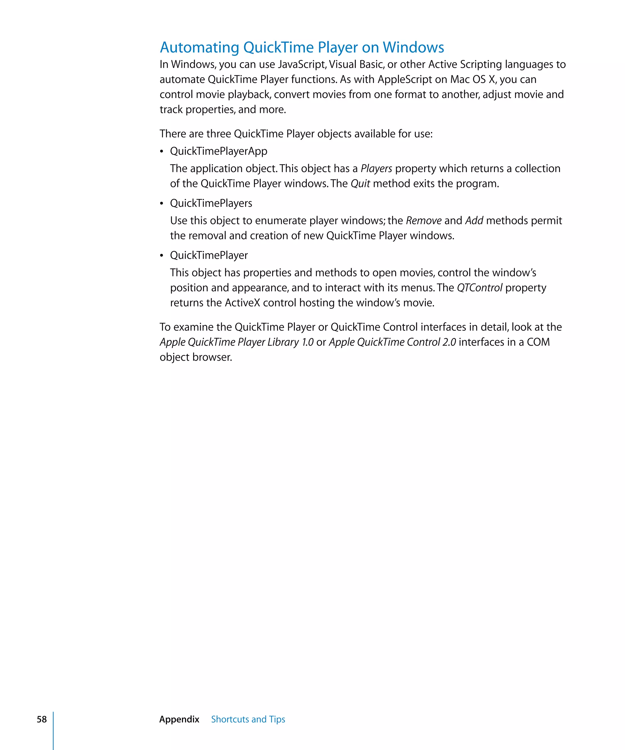 58 Appendix Shortcuts and Tips
Automating QuickTime Player on Windows
In Windows, you can use JavaScript, Visual Basic, or other Active Scripting languages to
automate QuickTime Player functions. As with AppleScript on Mac OS X, you can
control movie playback, convert movies from one format to another, adjust movie and
track properties, and more.
There are three QuickTime Player objects available for use:
Â QuickTimePlayerApp
The application object. This object has a Players property which returns a collection
of the QuickTime Player windows. The Quit method exits the program.
Â QuickTimePlayers
Use this object to enumerate player windows; the Remove and Add methods permit
the removal and creation of new QuickTime Player windows.
Â QuickTimePlayer
This object has properties and methods to open movies, control the window’s
position and appearance, and to interact with its menus. The QTControl property
returns the ActiveX control hosting the window’s movie.
To examine the QuickTime Player or QuickTime Control interfaces in detail, look at the
Apple QuickTime Player Library 1.0 or Apple QuickTime Control 2.0 interfaces in a COM
object browser.
 