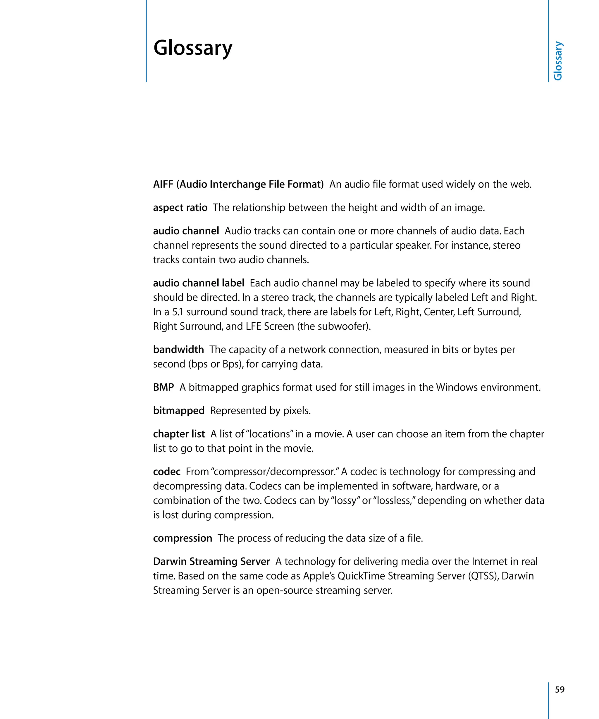 59
Glossary
Glossary
AIFF (Audio Interchange File Format) An audio file format used widely on the web.
aspect ratio The relationship between the height and width of an image.
audio channel Audio tracks can contain one or more channels of audio data. Each
channel represents the sound directed to a particular speaker. For instance, stereo
tracks contain two audio channels.
audio channel label Each audio channel may be labeled to specify where its sound
should be directed. In a stereo track, the channels are typically labeled Left and Right.
In a 5.1 surround sound track, there are labels for Left, Right, Center, Left Surround,
Right Surround, and LFE Screen (the subwoofer).
bandwidth The capacity of a network connection, measured in bits or bytes per
second (bps or Bps), for carrying data.
BMP A bitmapped graphics format used for still images in the Windows environment.
bitmapped Represented by pixels.
chapter list A list of“locations”in a movie. A user can choose an item from the chapter
list to go to that point in the movie.
codec From“compressor/decompressor.”A codec is technology for compressing and
decompressing data. Codecs can be implemented in software, hardware, or a
combination of the two. Codecs can by“lossy”or“lossless,”depending on whether data
is lost during compression.
compression The process of reducing the data size of a file.
Darwin Streaming Server A technology for delivering media over the Internet in real
time. Based on the same code as Apple’s QuickTime Streaming Server (QTSS), Darwin
Streaming Server is an open-source streaming server.
 