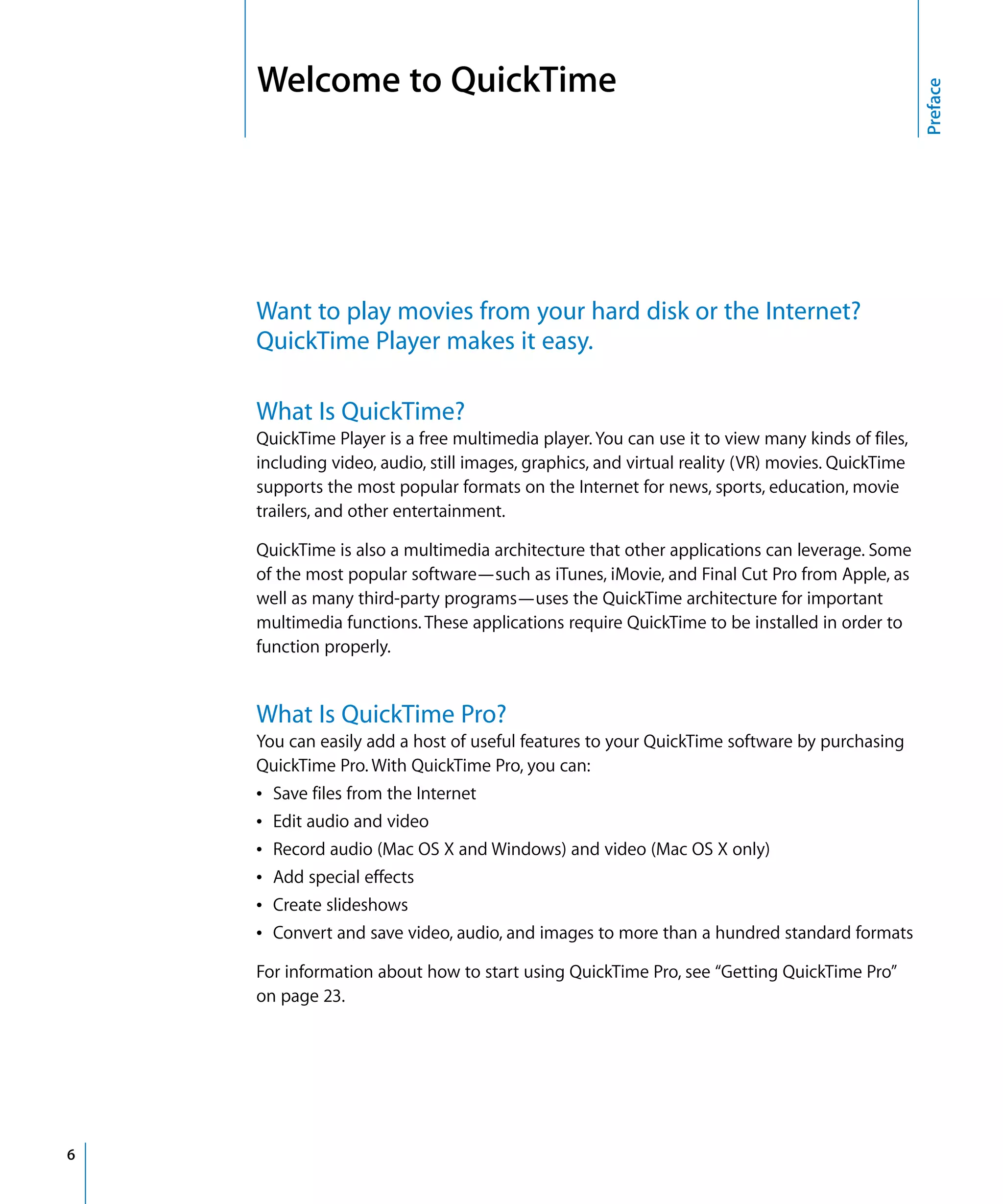 Preface
6
Welcome to QuickTime
Want to play movies from your hard disk or the Internet?
QuickTime Player makes it easy.
What Is QuickTime?
QuickTime Player is a free multimedia player. You can use it to view many kinds of files,
including video, audio, still images, graphics, and virtual reality (VR) movies. QuickTime
supports the most popular formats on the Internet for news, sports, education, movie
trailers, and other entertainment.
QuickTime is also a multimedia architecture that other applications can leverage. Some
of the most popular software—such as iTunes, iMovie, and Final Cut Pro from Apple, as
well as many third-party programs—uses the QuickTime architecture for important
multimedia functions. These applications require QuickTime to be installed in order to
function properly.
What Is QuickTime Pro?
You can easily add a host of useful features to your QuickTime software by purchasing
QuickTime Pro. With QuickTime Pro, you can:
Â Save files from the Internet
Â Edit audio and video
Â Record audio (Mac OS X and Windows) and video (Mac OS X only)
Â Add special effects
Â Create slideshows
Â Convert and save video, audio, and images to more than a hundred standard formats
For information about how to start using QuickTime Pro, see “Getting QuickTime Pro”
on page 23.
 