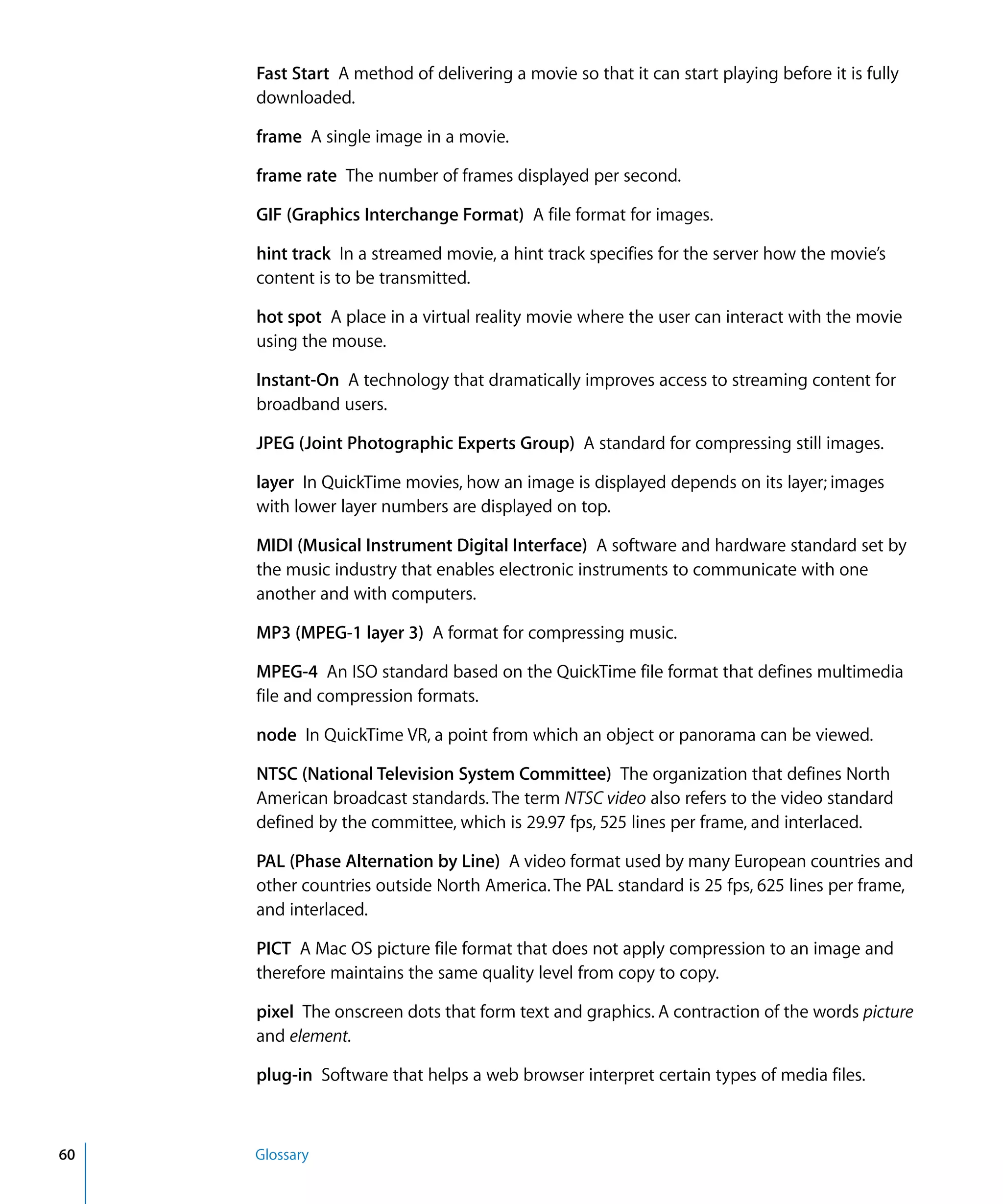 60 Glossary
Fast Start A method of delivering a movie so that it can start playing before it is fully
downloaded.
frame A single image in a movie.
frame rate The number of frames displayed per second.
GIF (Graphics Interchange Format) A file format for images.
hint track In a streamed movie, a hint track specifies for the server how the movie’s
content is to be transmitted.
hot spot A place in a virtual reality movie where the user can interact with the movie
using the mouse.
Instant-On A technology that dramatically improves access to streaming content for
broadband users.
JPEG (Joint Photographic Experts Group) A standard for compressing still images.
layer In QuickTime movies, how an image is displayed depends on its layer; images
with lower layer numbers are displayed on top.
MIDI (Musical Instrument Digital Interface) A software and hardware standard set by
the music industry that enables electronic instruments to communicate with one
another and with computers.
MP3 (MPEG-1 layer 3) A format for compressing music.
MPEG-4 An ISO standard based on the QuickTime file format that defines multimedia
file and compression formats.
node In QuickTime VR, a point from which an object or panorama can be viewed.
NTSC (National Television System Committee) The organization that defines North
American broadcast standards. The term NTSC video also refers to the video standard
defined by the committee, which is 29.97 fps, 525 lines per frame, and interlaced.
PAL (Phase Alternation by Line) A video format used by many European countries and
other countries outside North America. The PAL standard is 25 fps, 625 lines per frame,
and interlaced.
PICT A Mac OS picture file format that does not apply compression to an image and
therefore maintains the same quality level from copy to copy.
pixel The onscreen dots that form text and graphics. A contraction of the words picture
and element.
plug-in Software that helps a web browser interpret certain types of media files.
 