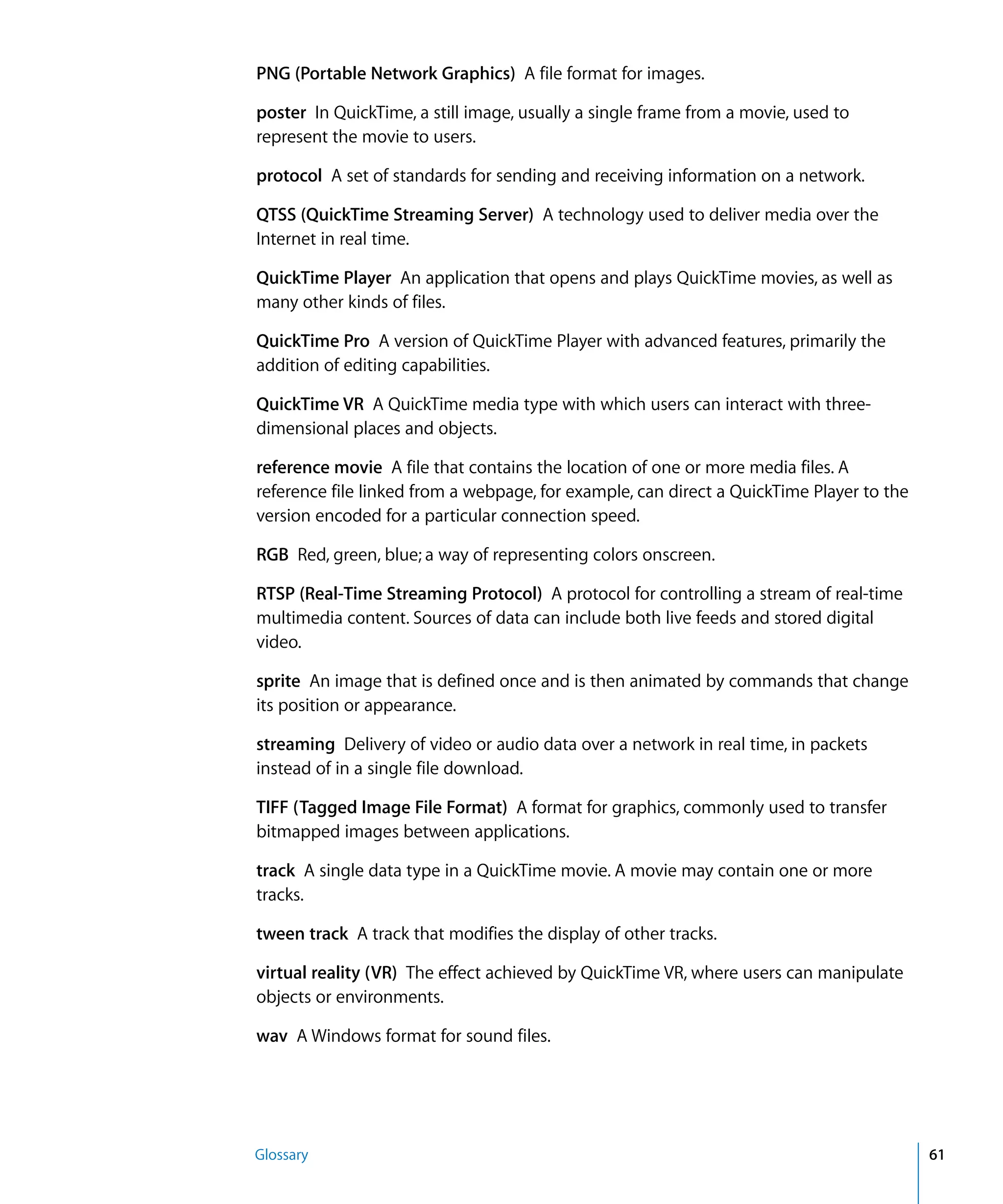 Glossary 61
PNG (Portable Network Graphics) A file format for images.
poster In QuickTime, a still image, usually a single frame from a movie, used to
represent the movie to users.
protocol A set of standards for sending and receiving information on a network.
QTSS (QuickTime Streaming Server) A technology used to deliver media over the
Internet in real time.
QuickTime Player An application that opens and plays QuickTime movies, as well as
many other kinds of files.
QuickTime Pro A version of QuickTime Player with advanced features, primarily the
addition of editing capabilities.
QuickTime VR A QuickTime media type with which users can interact with three-
dimensional places and objects.
reference movie A file that contains the location of one or more media files. A
reference file linked from a webpage, for example, can direct a QuickTime Player to the
version encoded for a particular connection speed.
RGB Red, green, blue; a way of representing colors onscreen.
RTSP (Real-Time Streaming Protocol) A protocol for controlling a stream of real-time
multimedia content. Sources of data can include both live feeds and stored digital
video.
sprite An image that is defined once and is then animated by commands that change
its position or appearance.
streaming Delivery of video or audio data over a network in real time, in packets
instead of in a single file download.
TIFF (Tagged Image File Format) A format for graphics, commonly used to transfer
bitmapped images between applications.
track A single data type in a QuickTime movie. A movie may contain one or more
tracks.
tween track A track that modifies the display of other tracks.
virtual reality (VR) The effect achieved by QuickTime VR, where users can manipulate
objects or environments.
wav A Windows format for sound files.
 