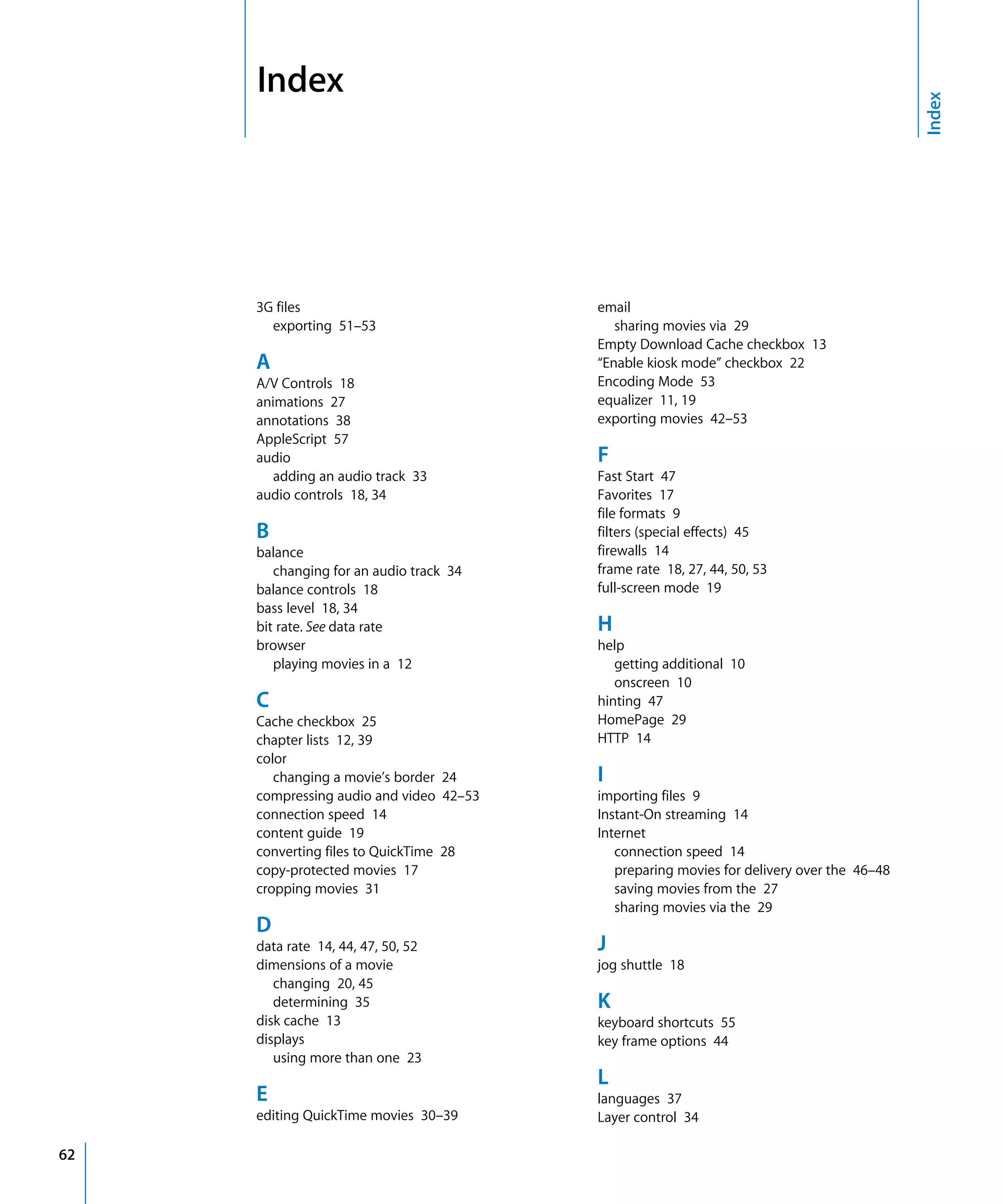 Index
62
Index
3G files
exporting 51–53
A
A/V Controls 18
animations 27
annotations 38
AppleScript 57
audio
adding an audio track 33
audio controls 18, 34
B
balance
changing for an audio track 34
balance controls 18
bass level 18, 34
bit rate. See data rate
browser
playing movies in a 12
C
Cache checkbox 25
chapter lists 12, 39
color
changing a movie’s border 24
compressing audio and video 42–53
connection speed 14
content guide 19
converting files to QuickTime 28
copy-protected movies 17
cropping movies 31
D
data rate 14, 44, 47, 50, 52
dimensions of a movie
changing 20, 45
determining 35
disk cache 13
displays
using more than one 23
E
editing QuickTime movies 30–39
email
sharing movies via 29
Empty Download Cache checkbox 13
“Enable kiosk mode” checkbox 22
Encoding Mode 53
equalizer 11, 19
exporting movies 42–53
F
Fast Start 47
Favorites 17
file formats 9
filters (special effects) 45
firewalls 14
frame rate 18, 27, 44, 50, 53
full-screen mode 19
H
help
getting additional 10
onscreen 10
hinting 47
HomePage 29
HTTP 14
I
importing files 9
Instant-On streaming 14
Internet
connection speed 14
preparing movies for delivery over the 46–48
saving movies from the 27
sharing movies via the 29
J
jog shuttle 18
K
keyboard shortcuts 55
key frame options 44
L
languages 37
Layer control 34
 