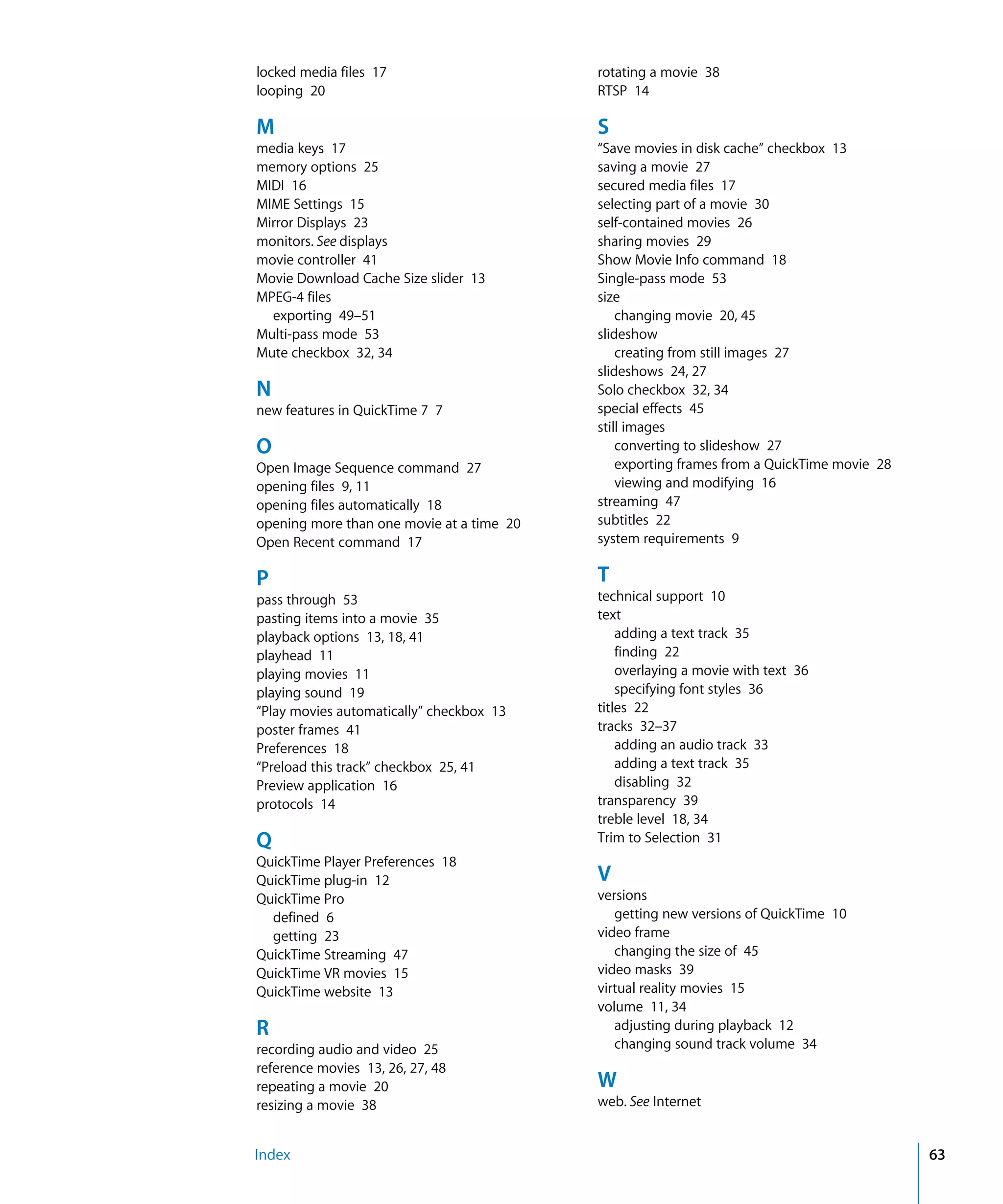 Index 63
locked media files 17
looping 20
M
media keys 17
memory options 25
MIDI 16
MIME Settings 15
Mirror Displays 23
monitors. See displays
movie controller 41
Movie Download Cache Size slider 13
MPEG-4 files
exporting 49–51
Multi-pass mode 53
Mute checkbox 32, 34
N
new features in QuickTime 7 7
O
Open Image Sequence command 27
opening files 9, 11
opening files automatically 18
opening more than one movie at a time 20
Open Recent command 17
P
pass through 53
pasting items into a movie 35
playback options 13, 18, 41
playhead 11
playing movies 11
playing sound 19
“Play movies automatically” checkbox 13
poster frames 41
Preferences 18
“Preload this track” checkbox 25, 41
Preview application 16
protocols 14
Q
QuickTime Player Preferences 18
QuickTime plug-in 12
QuickTime Pro
defined 6
getting 23
QuickTime Streaming 47
QuickTime VR movies 15
QuickTime website 13
R
recording audio and video 25
reference movies 13, 26, 27, 48
repeating a movie 20
resizing a movie 38
rotating a movie 38
RTSP 14
S
“Save movies in disk cache” checkbox 13
saving a movie 27
secured media files 17
selecting part of a movie 30
self-contained movies 26
sharing movies 29
Show Movie Info command 18
Single-pass mode 53
size
changing movie 20, 45
slideshow
creating from still images 27
slideshows 24, 27
Solo checkbox 32, 34
special effects 45
still images
converting to slideshow 27
exporting frames from a QuickTime movie 28
viewing and modifying 16
streaming 47
subtitles 22
system requirements 9
T
technical support 10
text
adding a text track 35
finding 22
overlaying a movie with text 36
specifying font styles 36
titles 22
tracks 32–37
adding an audio track 33
adding a text track 35
disabling 32
transparency 39
treble level 18, 34
Trim to Selection 31
V
versions
getting new versions of QuickTime 10
video frame
changing the size of 45
video masks 39
virtual reality movies 15
volume 11, 34
adjusting during playback 12
changing sound track volume 34
W
web. See Internet
 