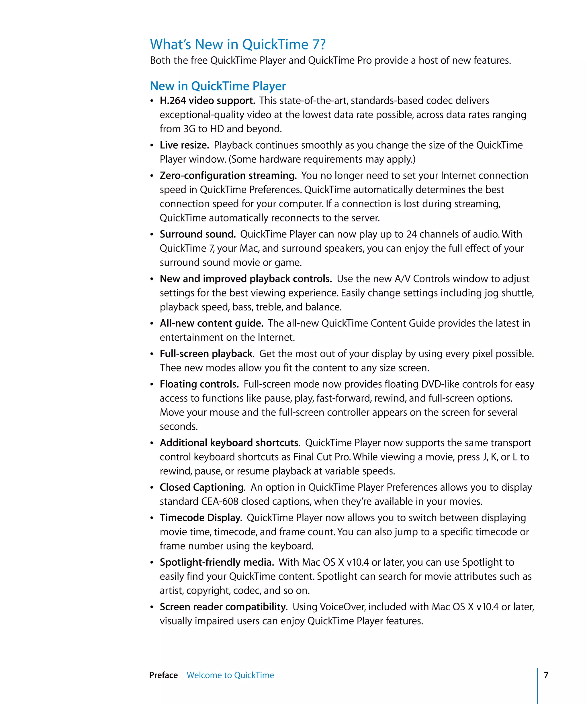 Preface Welcome to QuickTime 7
What’s New in QuickTime 7?
Both the free QuickTime Player and QuickTime Pro provide a host of new features.
New in QuickTime Player
Â H.264 video support. This state-of-the-art, standards-based codec delivers
exceptional-quality video at the lowest data rate possible, across data rates ranging
from 3G to HD and beyond.
Â Live resize. Playback continues smoothly as you change the size of the QuickTime
Player window. (Some hardware requirements may apply.)
Â Zero-configuration streaming. You no longer need to set your Internet connection
speed in QuickTime Preferences. QuickTime automatically determines the best
connection speed for your computer. If a connection is lost during streaming,
QuickTime automatically reconnects to the server.
Â Surround sound. QuickTime Player can now play up to 24 channels of audio. With
QuickTime 7, your Mac, and surround speakers, you can enjoy the full effect of your
surround sound movie or game.
Â New and improved playback controls. Use the new A/V Controls window to adjust
settings for the best viewing experience. Easily change settings including jog shuttle,
playback speed, bass, treble, and balance.
Â All-new content guide. The all-new QuickTime Content Guide provides the latest in
entertainment on the Internet.
Â Full-screen playback. Get the most out of your display by using every pixel possible.
Thee new modes allow you fit the content to any size screen.
Â Floating controls. Full-screen mode now provides floating DVD-like controls for easy
access to functions like pause, play, fast-forward, rewind, and full-screen options.
Move your mouse and the full-screen controller appears on the screen for several
seconds.
Â Additional keyboard shortcuts. QuickTime Player now supports the same transport
control keyboard shortcuts as Final Cut Pro. While viewing a movie, press J, K, or L to
rewind, pause, or resume playback at variable speeds.
Â Closed Captioning. An option in QuickTime Player Preferences allows you to display
standard CEA-608 closed captions, when they’re available in your movies.
Â Timecode Display. QuickTime Player now allows you to switch between displaying
movie time, timecode, and frame count. You can also jump to a specific timecode or
frame number using the keyboard.
Â Spotlight-friendly media. With Mac OS X v10.4 or later, you can use Spotlight to
easily find your QuickTime content. Spotlight can search for movie attributes such as
artist, copyright, codec, and so on.
Â Screen reader compatibility. Using VoiceOver, included with Mac OS X v10.4 or later,
visually impaired users can enjoy QuickTime Player features.
 