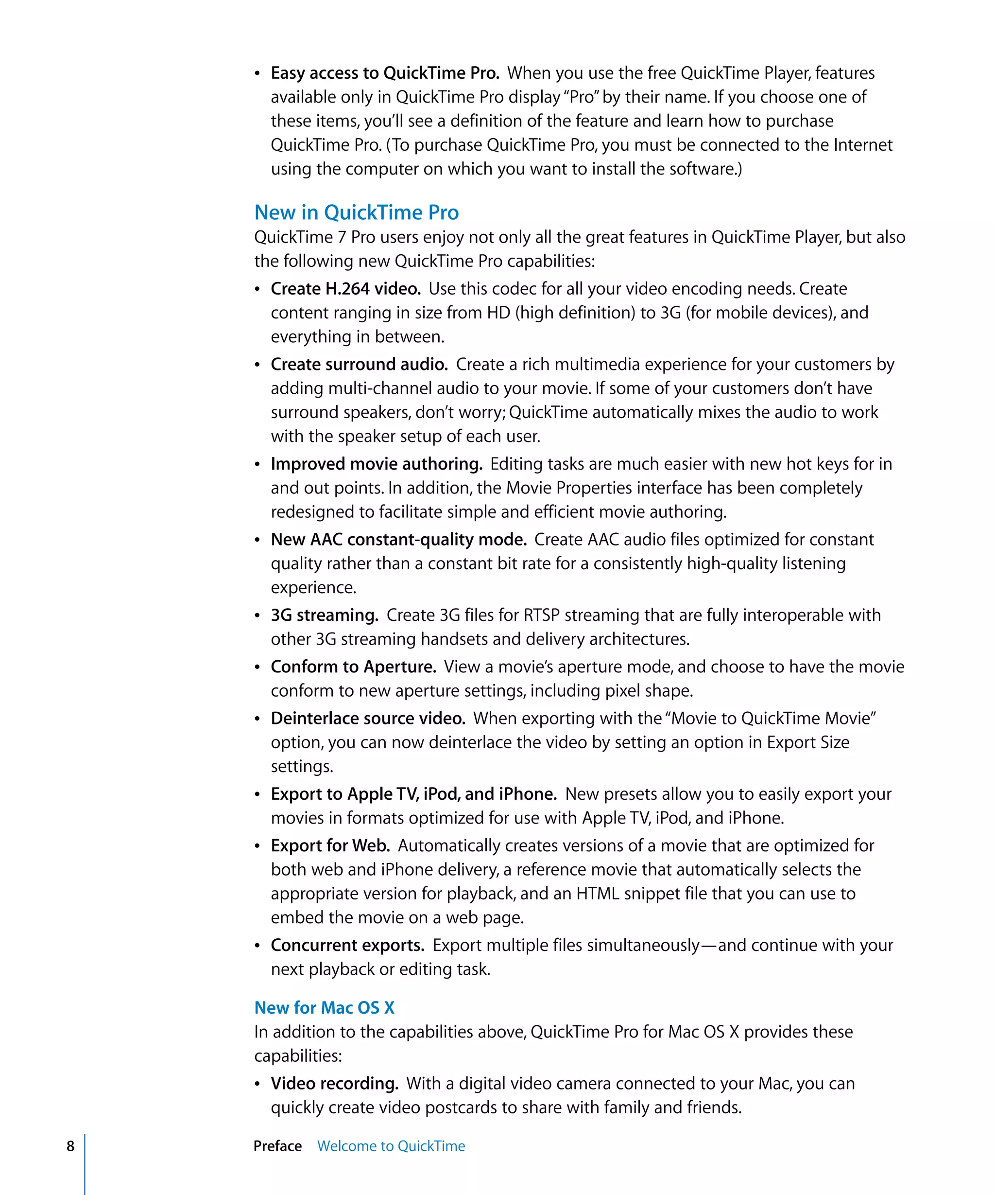 8 Preface Welcome to QuickTime
Â Easy access to QuickTime Pro. When you use the free QuickTime Player, features
available only in QuickTime Pro display“Pro”by their name. If you choose one of
these items, you’ll see a definition of the feature and learn how to purchase
QuickTime Pro. (To purchase QuickTime Pro, you must be connected to the Internet
using the computer on which you want to install the software.)
New in QuickTime Pro
QuickTime 7 Pro users enjoy not only all the great features in QuickTime Player, but also
the following new QuickTime Pro capabilities:
Â Create H.264 video. Use this codec for all your video encoding needs. Create
content ranging in size from HD (high definition) to 3G (for mobile devices), and
everything in between.
Â Create surround audio. Create a rich multimedia experience for your customers by
adding multi-channel audio to your movie. If some of your customers don’t have
surround speakers, don’t worry; QuickTime automatically mixes the audio to work
with the speaker setup of each user.
Â Improved movie authoring. Editing tasks are much easier with new hot keys for in
and out points. In addition, the Movie Properties interface has been completely
redesigned to facilitate simple and efficient movie authoring.
Â New AAC constant-quality mode. Create AAC audio files optimized for constant
quality rather than a constant bit rate for a consistently high-quality listening
experience.
Â 3G streaming. Create 3G files for RTSP streaming that are fully interoperable with
other 3G streaming handsets and delivery architectures.
Â Conform to Aperture. View a movie’s aperture mode, and choose to have the movie
conform to new aperture settings, including pixel shape.
Â Deinterlace source video. When exporting with the“Movie to QuickTime Movie”
option, you can now deinterlace the video by setting an option in Export Size
settings.
Â Export to Apple TV, iPod, and iPhone. New presets allow you to easily export your
movies in formats optimized for use with Apple TV, iPod, and iPhone.
Â Export for Web. Automatically creates versions of a movie that are optimized for
both web and iPhone delivery, a reference movie that automatically selects the
appropriate version for playback, and an HTML snippet file that you can use to
embed the movie on a web page.
Â Concurrent exports. Export multiple files simultaneously—and continue with your
next playback or editing task.
New for Mac OS X
In addition to the capabilities above, QuickTime Pro for Mac OS X provides these
capabilities:
Â Video recording. With a digital video camera connected to your Mac, you can
quickly create video postcards to share with family and friends.
 