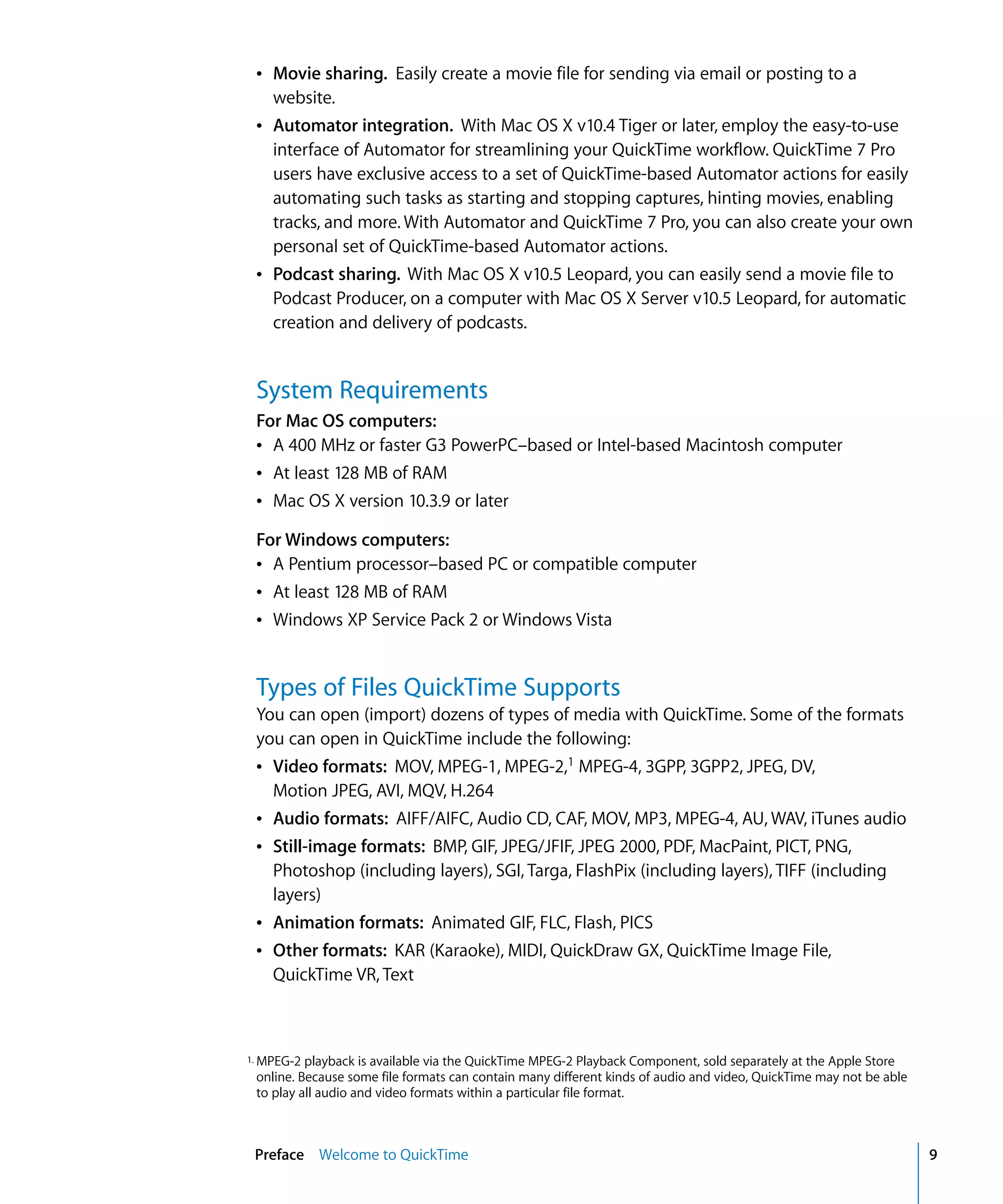 Preface Welcome to QuickTime 9
Â Movie sharing. Easily create a movie file for sending via email or posting to a
website.
Â Automator integration. With Mac OS X v10.4 Tiger or later, employ the easy-to-use
interface of Automator for streamlining your QuickTime workflow. QuickTime 7 Pro
users have exclusive access to a set of QuickTime-based Automator actions for easily
automating such tasks as starting and stopping captures, hinting movies, enabling
tracks, and more. With Automator and QuickTime 7 Pro, you can also create your own
personal set of QuickTime-based Automator actions.
Â Podcast sharing. With Mac OS X v10.5 Leopard, you can easily send a movie file to
Podcast Producer, on a computer with Mac OS X Server v10.5 Leopard, for automatic
creation and delivery of podcasts.
System Requirements
For Mac OS computers:
Â A 400 MHz or faster G3 PowerPC–based or Intel-based Macintosh computer
Â At least 128 MB of RAM
Â Mac OS X version 10.3.9 or later
For Windows computers:
Â A Pentium processor–based PC or compatible computer
Â At least 128 MB of RAM
Â Windows XP Service Pack 2 or Windows Vista
Types of Files QuickTime Supports
You can open (import) dozens of types of media with QuickTime. Some of the formats
you can open in QuickTime include the following:
Â Video formats: MOV, MPEG-1, MPEG-2,1
MPEG-4, 3GPP, 3GPP2, JPEG, DV,
Motion JPEG, AVI, MQV, H.264
Â Audio formats: AIFF/AIFC, Audio CD, CAF, MOV, MP3, MPEG-4, AU, WAV, iTunes audio
Â Still-image formats: BMP, GIF, JPEG/JFIF, JPEG 2000, PDF, MacPaint, PICT, PNG,
Photoshop (including layers), SGI, Targa, FlashPix (including layers), TIFF (including
layers)
Â Animation formats: Animated GIF, FLC, Flash, PICS
Â Other formats: KAR (Karaoke), MIDI, QuickDraw GX, QuickTime Image File,
QuickTime VR, Text
1. MPEG-2 playback is available via the QuickTime MPEG-2 Playback Component, sold separately at the Apple Store
online. Because some file formats can contain many different kinds of audio and video, QuickTime may not be able
to play all audio and video formats within a particular file format.
 
