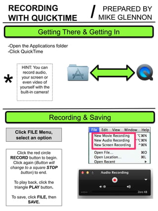 RECORDING
WITH QUICKTIME
Getting There & Getting In
*
HINT: You can
record audio,
your screen or
even video of
yourself with the
built-in camera!
-Open the Applications folder
-Click QuickTime
Recording & Saving
Click FILE Menu,
select an option
Click the red circle
RECORD button to begin.
Click again (Button will
change to a square STOP
button) to end.
To play back, click the
triangle PLAY button.
To save, click FILE, then
SAVE.
PREPARED BY
MIKE GLENNON/
 