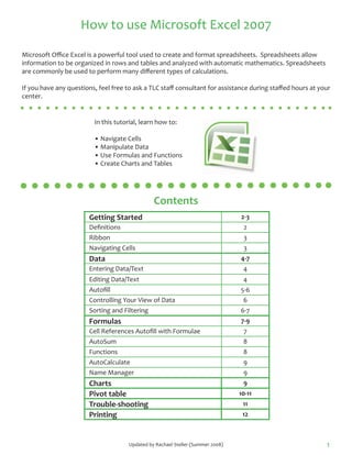 How to use Microsoft Excel 2007

Microsoft Office Excel is a powerful tool used to create and format spreadsheets. Spreadsheets allow
information to be organized in rows and tables and analyzed with automatic mathematics. Spreadsheets
are commonly be used to perform many different types of calculations.

If you have any questions, feel free to ask a TLC staff consultant for assistance during staffed hours at your
center.


                         In this tutorial, learn how to:

                         • Navigate Cells
                         • Manipulate Data
                         • Use Formulas and Functions
                         • Create Charts and Tables




                                                Contents
                        Getting Started                                          2-3
                        Definitions                                               2
                        Ribbon                                                    3
                        Navigating Cells                                          3
                        Data                                                     4-7
                        Entering Data/Text                                        4
                        Editing Data/Text                                         4
                        Autofill                                                 5-6
                        Controlling Your View of Data                             6
                        Sorting and Filtering                                    6-7
                        Formulas                                                 7-9
                        Cell References Autofill with Formulae                    7
                        AutoSum                                                   8
                        Functions                                                 8
                        AutoCalculate                                             9
                        Name Manager                                              9
                        Charts                                                    9
                        Pivot table                                              10-11
                        Trouble-shooting                                          11
                        Printing                                                  12



                                      Updated by Rachael Steller (Summer 2008)                              1
 