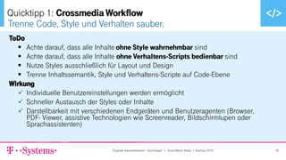 ▪ Text durch Klicken hinzufügen
ToDo
▪ Achte darauf, dass alle Inhalte ohne Style wahrnehmbar sind
▪ Achte darauf, dass alle Inhalte ohne Verhaltens-Scripts bedienbar sind
▪ Nutze Styles ausschließlich für Layout und Design
▪ Trenne Inhaltssemantik, Style und Verhaltens-Scripte auf Code-Ebene
Wirkung
✓ Individuelle Benutzereinstellungen werden ermöglicht
✓ Schneller Austausch der Styles oder Inhalte
✓ Darstellbarkeit mit verschiedenen Endgeräten und Benutzeragenten (Browser,
PDF- Viewer, assistive Technologien wie Screenreader, Bildschirmlupen oder
Sprachassistenten)
Trenne Code, Style und Verhalten sauber.
Quicktipp 1: Crossmedia Workflow
"Digitale Barrierefreiheit - Quicktipps" | Anne-Marie Nebe | DevDay 2019 35
 