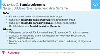 ▪ Text durch Klicken hinzufügen
ToDo
▪ Kenne und nutze die Standards Deiner Technologie
▪ Wähle den passenden Textelementtyp zum dargestellten Inhalt
▪ Wähle den passenden Formularfeldtyp zur geforderten Eingabe
▪ Berücksichtige den Zweck interaktiver Elemente
Wirkung
✓ Verbesserte Lesbarkeit für Suchmaschinen, Screenreader, Sprachassistenten
✓ Standards einhalten und damit Schnittstellen für Hilfsmittel, Endgeräte und
Benutzeragenten bieten
✓ Standardelemente verhalten sich konsistent und deren Bedienung ist allgemein
bekannt
Nutze GUI-Elemente entsprechend ihrer Semantik.
Quicktipp 2: Standardelemente
"Digitale Barrierefreiheit - Quicktipps" | Anne-Marie Nebe | DevDay 2019 36
 