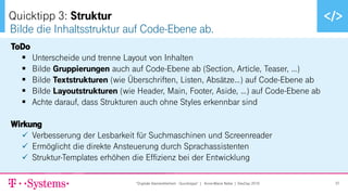 ▪ Text durch Klicken hinzufügen
ToDo
▪ Unterscheide und trenne Layout von Inhalten
▪ Bilde Gruppierungen auch auf Code-Ebene ab (Section, Article, Teaser, …)
▪ Bilde Textstrukturen (wie Überschriften, Listen, Absätze…) auf Code-Ebene ab
▪ Bilde Layoutstrukturen (wie Header, Main, Footer, Aside, …) auf Code-Ebene ab
▪ Achte darauf, dass Strukturen auch ohne Styles erkennbar sind
Wirkung
✓ Verbesserung der Lesbarkeit für Suchmaschinen und Screenreader
✓ Ermöglicht die direkte Ansteuerung durch Sprachassistenten
✓ Struktur-Templates erhöhen die Effizienz bei der Entwicklung
Bilde die Inhaltsstruktur auf Code-Ebene ab.
Quicktipp 3: Struktur
"Digitale Barrierefreiheit - Quicktipps" | Anne-Marie Nebe | DevDay 2019 37
 