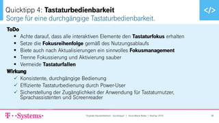 ▪ Text durch Klicken hinzufügen
ToDo
▪ Achte darauf, dass alle interaktiven Elemente den Tastaturfokus erhalten
▪ Setze die Fokusreihenfolge gemäß des Nutzungsablaufs
▪ Biete auch nach Aktualisierungen ein sinnvolles Fokusmanagement
▪ Trenne Fokussierung und Aktivierung sauber
▪ Vermeide Tastaturfallen
Wirkung
✓ Konsistente, durchgängige Bedienung
✓ Effiziente Tastaturbedienung durch Power-User
✓ Sicherstellung der Zugänglichkeit der Anwendung für Tastaturnutzer,
Sprachassistenten und Screenreader
Sorge für eine durchgängige Tastaturbedienbarkeit.
Quicktipp 4: Tastaturbedienbarkeit
"Digitale Barrierefreiheit - Quicktipps" | Anne-Marie Nebe | DevDay 2019 38
 